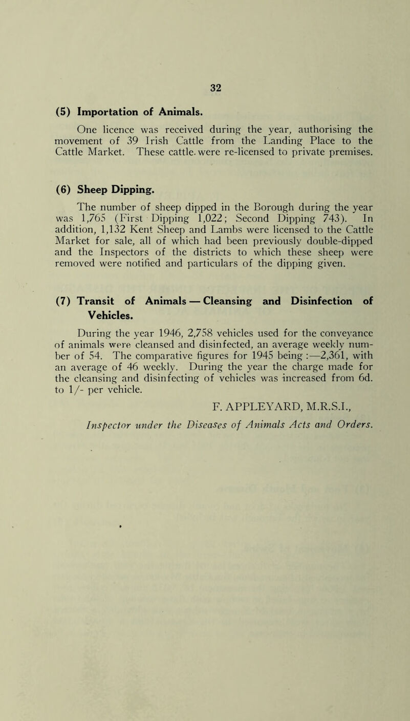 (5) Importation of Animals. One licence was received during the year, authorising the movement of 39 Irish Cattle from the Landing Place to the Cattle Market. These cattle, were re-licensed to private premises. (6) Sheep Dipping. The number of sheep dipped in the Borough during the year was 1,765 (First Dipping 1,022; Second Dipping 743). In addition, 1,132 Kent Sheep and Lambs were licensed to the Cattle Market for sale, all of which had been previously double-dipped and the Inspectors of the districts to which these sheep were removed were notified and particulars of the dipping given. (7) Transit of Animals — Cleansing and Disinfection of Vehicles. During the year 1946, 2,758 vehicles used for the conveyance of animals were cleansed and disinfected, an average weekly num- ber of 54. The comparative figures for 1945 being :—2,361, with an average of 46 weekly. During the year the charge made for the cleansing and disinfecting of vehicles was increased from 6d. to 1/- per vehicle. F. APPLEYARD, M.R.S.I., Inspector under the Diseases of Animals Acts and Orders.