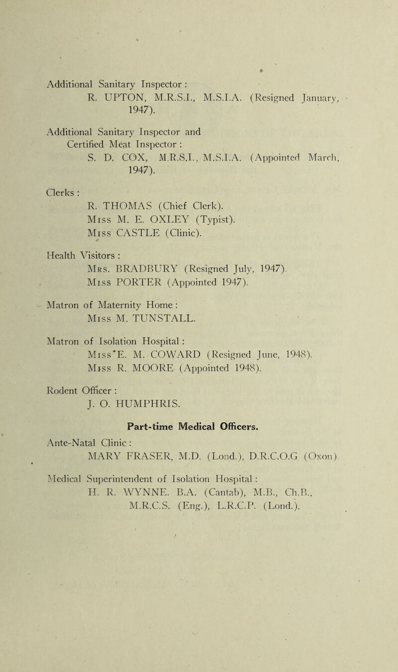 Additional Sanitary Inspector : R. UPTON, M.R.S.I., M.S.I.A. (Resi,s^ned January, 1947). Additional Sanitary Inspector and Certified Meat Inspector ; S. D. COX, M.R.S.L, M.S.I.A. (Appointed March, 1947). Clerks : R. THOMAS (Chief Clerk). Miss M. E. OXLEY (Typist). Miss CASTLE (Clinic). Health Visitors : Mrs. BRADBURY (Resijjned July, 1947). Miss PORTER (Appointed 1947). Matron of Maternity Home ; Miss M. TUN STALL. Matron of Isolation Hospital: Miss'E. M. COWARD (Resigned June, 1948). Miss R. MOORE (Appointed 1948). Rodent Officer ; J. O. HUMPHRIS. Part-time Medical Officers. Ante-Natal Clinic ; MARY FRASER, M.D. (Lond.), D.R.C.O.G (Oxon). ]\[edical Superintendent of Isolation Hospital : H. R. WYNNE. B.A. (Cantab), M.B., Ch.B., M.R.C.S. (Eng.), L.R.C.P. (Loud.).