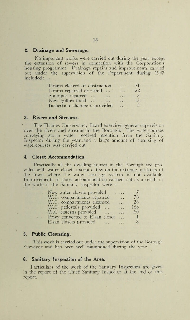 2. Drainage and Sewerage. No important works were carried out during the year except the extension of sewers in connection with the Corporation’s housing programme. Drainage repairs and improvements carried out under the supervision of the Department during 1947 included :—• Drains cleared of obstruction 51 Drains repaired or relaid ... 22 Soilpipes repaired ... 3 New gullies fixed ... 13 Inspection chambers provided 5 3. Rivers and Streams. The Thames Conservancy Board exercises general supervision over the rivers and streams in the Borough. The watercourses conveying storm water received attention from the Sanitary Inspector during the year,and a large amount of cleansing of watercourses was carried out. • 4. Closet Accommodation. Practically all the dwelling-houses in the Borough are pro- vided with water closets except a few on the extreme outskirts of the town where the water carriage .system is not available. Improvements to closet accommodation carried the work of the .Sanitary Inspector were : — out as a result of New water closets provided . ... 7 W.C. compartments repaired 78 W.C. compartments cleansed 28 W.C. pedestals provided ... 168 W.C. cisterns provided 60 Privy converted to Elsan closet ... 1 Elsan closets provided 8 5. Public Cleansing. This work is carried out under the supervision of the Borough Surveyor and has been well maintained during the year. 6. Sanitary Inspection of the Area. Particulars of the work of the Sanitary Inspectors are given 'n the report of the Chief Sanitary Inspector at the end of this rej)ort.