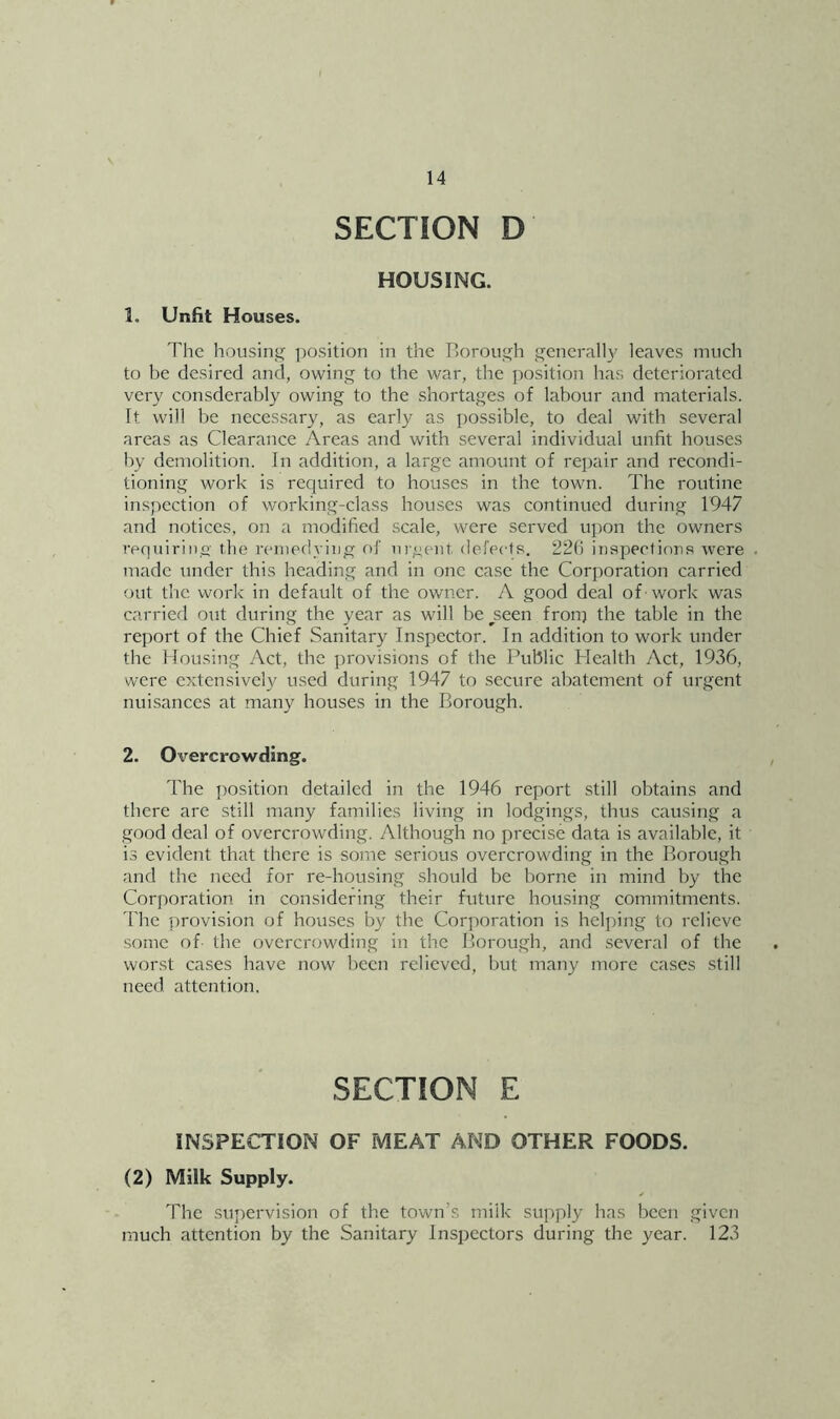 SECTION D HOUSING. 1. Unfit Houses. The housinjj; ])osition in the Borough generally leaves much to be desired and, owing to the war, the position has deteri(^rated very consderably owing to the shortages of labour and materials. It will be necessary, as early as possible, to deal with several areas as Clearance Areas and with several individual unfit houses by demolition. In addition, a large amount of repair and recondi- tioning work is required to houses in the town. The routine inspection of working-class houses was continued during 1947 and notices, on a modified scale, were served upon the owners requiriiio the nnuedying of urgent defects. 220 iiispeetinus were made under this heading and in one case the Corporation carried out tlic work in default of the owner. A good deal of work was carried otit during the year as wfill be ^seen froip the table in the report of the Chief Sanitary Inspector. In addition to work under the Hou.sing Act, the provisions of the Public Health Act, 1936, were extensively used during 1947 to secure abatement of urgent nuisances at many houses in the Borough. 2. Overcrowding. The position detailed in the 1946 report still obtains and there are still many families living in lodgings, thus causing a good deal of overcrowding. Although no precise data is available, it is evident that there is some serious overcrowding in the Borough and the need for re-housing should be borne in mind by the Corporation in considering their future housing commitments. The provision of houses by the Corporation is helping to relieve some of- the overcrowding in the Borough, and several of the worst cases have now been relieved, but many more cases still need attention. SECTION E INSPECTION OF MEAT AND OTHER FOODS. (2) Milk Supply. The supervision of the town’s milk supply has been given much attention by the Sanitary Inspectors during the year. 123