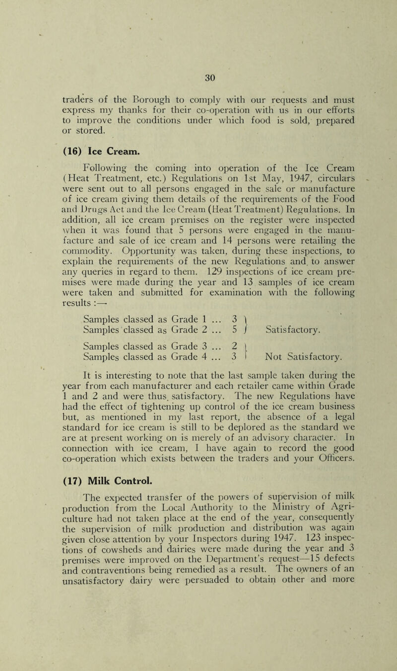 traders of the Borough to comply with our requests and must express my thanks for their co-operation with us in our efforts to improve the conditions under which food is sold, prepared or stored. (16) Ice Cream. Following the coming into operation of the Ice Cream (Heat Treatment, etc.) Regulations on 1st May, 1947, circulars were sent out to all persons engaged in the sale or manufacture of ice cream giving them details of the requirements of the Food and Drugs Act and the ice Cream (Heat Treatment) Regulations. In addition, all ice cream premises on the register were inspected Avhen it was found that 5 persons were engaged in the manu- facture and sale of ice cream and 14 persons were retailing the commodity. Opportunity was taken, during these inspections, to explain the requirements of the new Regulations and, to answer any queries in regard to them. 129 inspections of ice cream pre- mises were made during the year and 13 samples of ice cream were taken and submitted for examination with the following results :—• Samples classed as Samples classed as Samples classed as Samples classed as Grade 1 ... 3 ) Grade 2 ... 5 / Grade 3 ... 2 I Grade 4 ... 3 I Satisfactory. Not Satisfactory. It is interesting to note that the last sample taken during the year from each manufacturer and each retailer came within Grade 1 and 2 and were thus, satisfactory. The new Regulations have had the effect of tightening up control of the ice cream business but, as mentioned in my last report, the absence of a legal standard for ice cream is still to be deplored as the standard we are at present working on is merely of an advisory character. In connection with ice cream, 1 have again to record the good co-operation which exists between the traders and your Officers. (17) Milk Control. The expected transfer of the powers of supervision of milk production from the Local Authority to the Ministry of Agri- culture had not taken place at the end of the year, consequently the supervision of milk production and distribution was again given close attention by your Inspectors during 1947. 123 inspec- tions of cowsheds and dairies were made during the year and 3 premises were improved on the Department’s request—15 defects and contraventions being remedied as a result. The owners of an unsatisfactory dairy were persuaded to obtain other and more