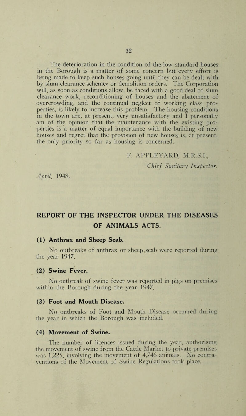 The deterioration in the condition of the low standard houses m the Borough is a matter of some concern but every effort is being made to keep such houses going until they can be dealt with by slum clearance schemes or demolition orders. The Corporation will, as soon as conditions allow, be faced with a good deal of slum clearance work, reconditioning of houses and the abatement of overcrowding, and the continual neglect of working class pro- perties, is likely to increase this problem. The housing conditions in the town are, at present, very unsatisfactory and 1 personally am of the opinion that the maintenance with the existing pro- perties is a matter of equal importance with the building of new houses and regret that the provision of new houses is, at present, the only priority so far as housing is concerned. April, 1948. F. APPLEYARD, M.R.S.I., Chief Sanitary Inspector. REPORT OF THE INSPECTOR UNDER THE DISEASES OF ANIMALS ACTS. (1) Anthrax and Sheep Scab. No outbreaks of anthrax or sheep .scab were reported during the year 1947. (2) Swine Fever. No outbreak of swine fever was reported in pigs on prcmi.ses within the Borough during the year l947. (3) Foot and Mouth Disease. No outbreaks of Foot and Mouth Disease occurred during the year in which the Borough was included. (4) Movement of Swine. The number of licences issued during the year, authorising the movement of swine from the Cattle Market to private premises was 1,225, involving the movement of 4,746 animals. No contra- ventions of the Movement of Swine Regulations took place.