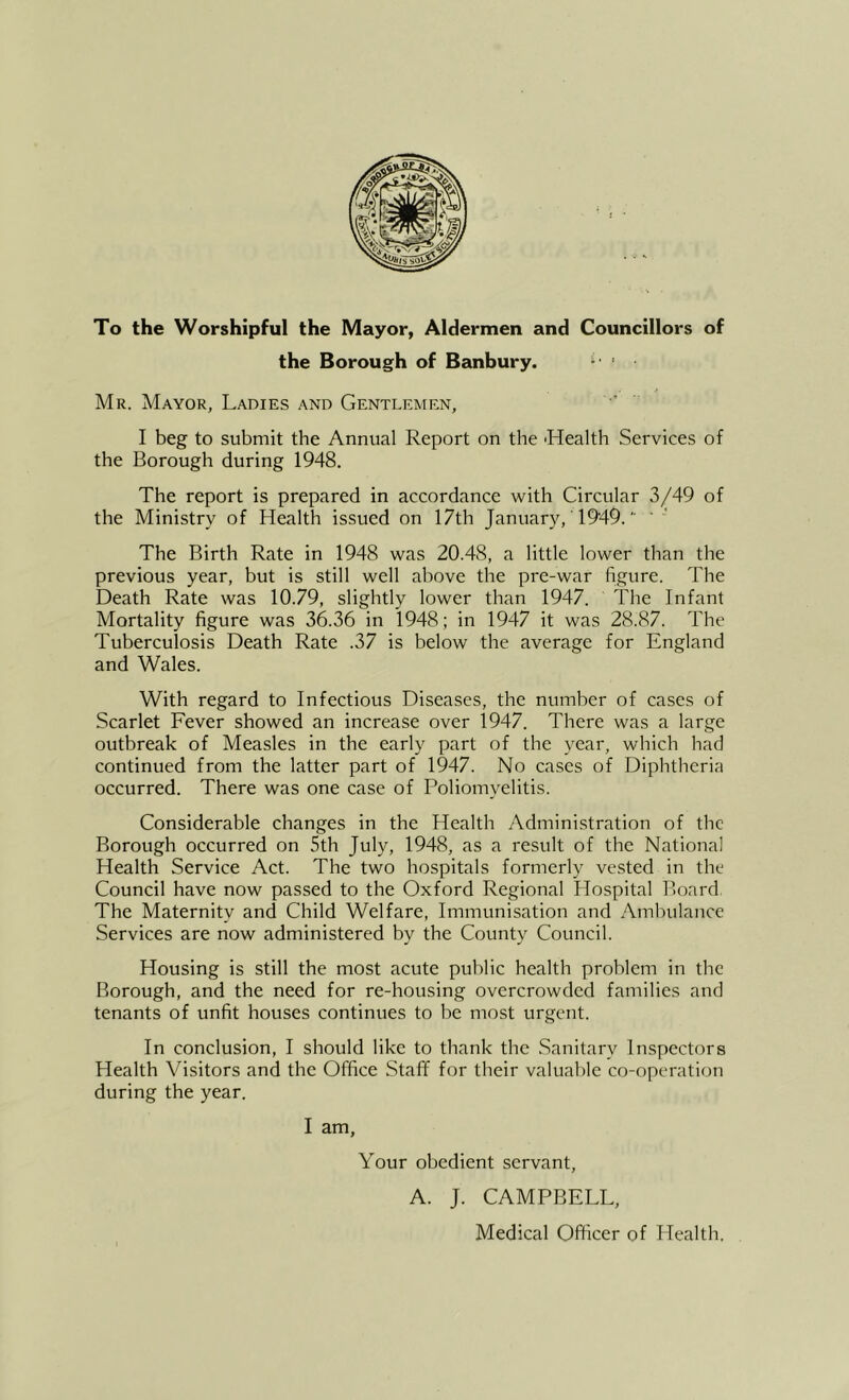 To the Worshipful the Mayor, Aldermen and Councillors of the Borough of Banbury. Mr. Mayor, Ladies and Gentlemen, I beg to submit the Annual Report on the 'Health Services of the Borough during 1948. The report is prepared in accordance with Circular 3/49 of the Ministry of Health issued on 17th January, 1949.'■ ' The Birth Rate in 1948 was 20.48, a little lower than the previous year, but is still well above the pre-war figure. The Death Rate was 10.79, slightly lower than 1947. The Infant Mortality figure was 36.36 in 1948; in 1947 it was 28.87. The Tuberculosis Death Rate .37 is below the average for England and Wales. With regard to Infectious Diseases, the number of cases of Scarlet Fever showed an increase over 1947. There was a large outbreak of Measles in the early part of the year, which had continued from the latter part of 1947. No cases of Diphtheria occurred. There was one case of Poliomyelitis. Considerable changes in the Health Administration of the Borough occurred on 5th July, 1948, as a result of the National Health Service Act. The two hospitals formerly vested in the Council have now passed to the Oxford Regional Hospital Board. The Maternity and Child Welfare, Immunisation and Ambulance Services are now administered by the County Council. Housing is still the most acute public health problem in the Borough, and the need for re-housing overcrowded families and tenants of unfit houses continues to be most urgent. In conclusion, I should like to thank the Sanitary Inspectors Health Visitors and the Office Staff for their valuable co-operation during the year. I am. Your obedient servant, A. J. CAMPBELL, Medical Officer of Health.