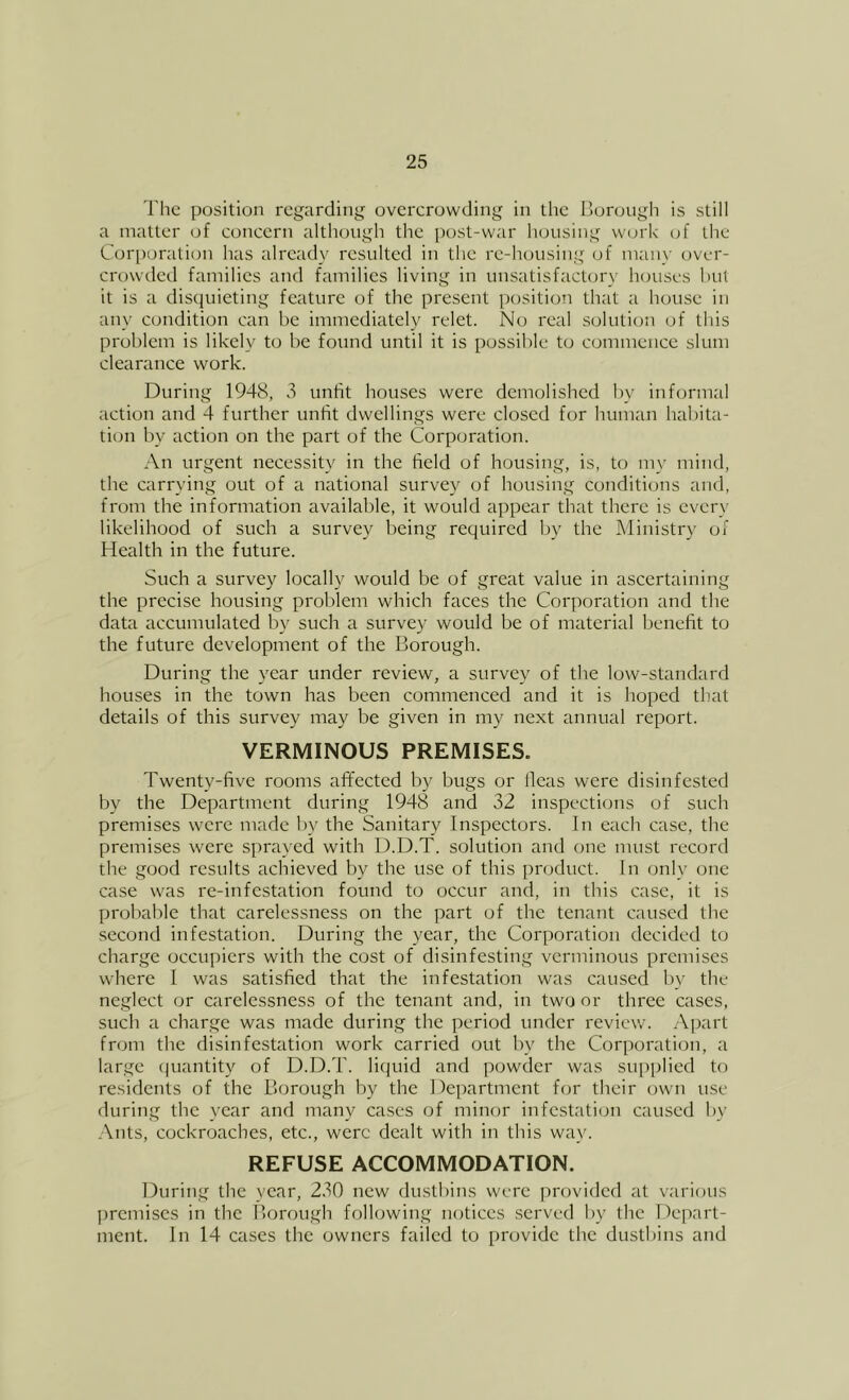 The position regarding overerowding in the Ijorough is still a matter of concern although the post-war housing work of the Cor[)oration has already resulted in the re-housing of man}' over- crowded families atid families living in unsatisfacUjry houses hut it is a disquieting feature of the present position that a house in any condition can be immediately relet. No real solution of this problem is likely to be found until it is possible to commence slum clearance work. During 1948, 3 unfit houses were demolished l)y informal action and 4 further unfit dwellings were closed for human habita- tion by action on the part of the Corporation. An urgent necessity in the field of housing, is, to my mind, the carrying out of a national survey of housing conditions and, from the information available, it would appear that there is every likelihood of such a survey being required by the Ministry of Health in the future. Such a survey locally would be of great value in ascertaining the precise housing problem which faces the Corporation and the data accumulated by such a survey would be of material benefit to the future development of the Borough. During the year under review, a survey of the low-standard houses in the town has been commenced and it is hoped that details of this survey may be given in my next annual report. VERMINOUS PREMISES. Twenty-five rooms afifected by bugs or llcas were disinfested by the Department during 1948 and 32 inspections of such premises were made l)y the Sanitary Inspectors. In each case, the premises were sprayed with D.D.T. solution and one must record the good results achieved by the use of this product. In only one case was re-infestation found to occur and, in this case, it is probable that carelessness on the part of the tenant caused the second infestation. During the year, the Corporation decided to charge occupiers with the cost of disinfesting verminous premises where I was satisfied that the infestation was caused by the neglect or carelessness of the tenant and, in two or three cases, such a charge was made during the period under review. yVjjart from the disinfestation work carried out by the Corporation, a large (juantity of D.D.T. liquid and powder was sui)plied to residents of the Borough by the Department for their own use during the year and many cases of minor infestation caused by Ants, cockroaches, etc., were dealt with in this way. REFUSE ACCOMMODATION. During the year, 230 new dustbins were provided at various premises in the Borough following notices served by the Depart- ment. In 14 cases the owners failed to provide the dustbins and