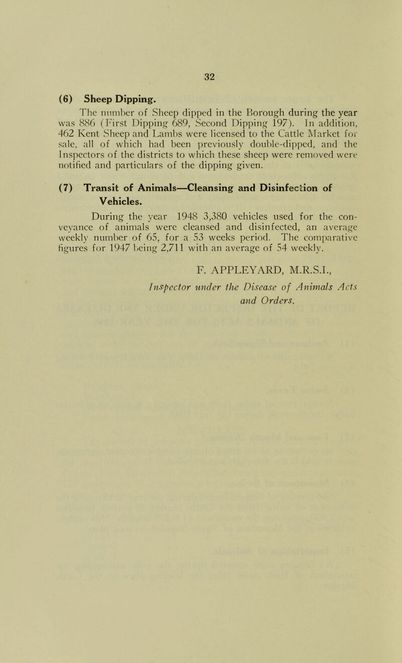 (6) Sheep Dipping. The iniml)cr of Sheep dipped in the Borough during the year was 886 (First Dipping 689, Seeond Dipping 197). In addition, 462 Kent Sheep and Laml)S were licensed to the Cattle Market for sale, all of which had been previously double-dipped, and the Inspectors of the districts to which these sheep were removed were notified and particulars of the dipping given. (7) Transit of Animals—Cleansing and Disinfection of Vehicles. During the year 1948 3,380 vehicles used for the con- veyance of animals were cleansed and disinfected, an average weekly number of 65, for a 53 weeks period. The comparative figures for 1947 1/cing 2,711 with an average of 54 weekly. F. APPLEYARD, M.R.S.I., InSfpector under the Disease of Animals Acts and Orders.