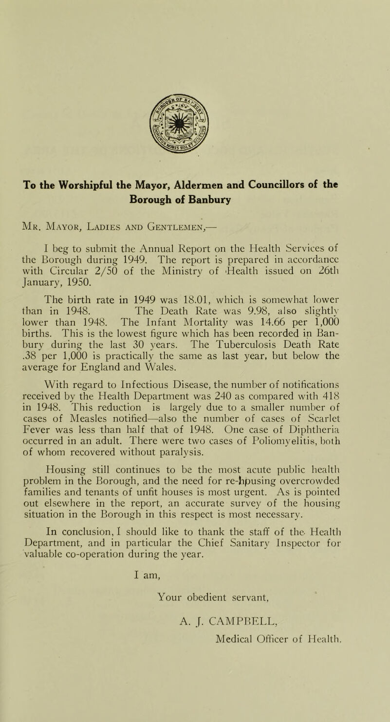 To the Worshipful the Mayor, Aldermen and Councillors of the Borough of Banbury Mr. Mayor, Ladies and Gentlemen,— I beg to submit the Annual Report on the Health Services of the Borough during 1949. The report is prepared in accordance with Circular 2/50 of the Ministry of Health issued on 26th January, 1950. The birth rate in 1949 was 18.01, which is somewhat lower than in 1948. The Death Rate was 9.98, also slightly lower than 1948. The Infant Mortality was 14.66 per 1,000 births. This is the lowest figure which has been recorded in Ban- bury during the last 30 years. The Tuberculosis Death Rate .38 per 1,000 is practically the same as last year, but below the average for England and Wales. With regard to Infectious Disease, the number of notifications received by the Health Department was 240 as compared with 418 in 1948. This reduction is largely due to a smaller number of cases of Measles notified—also the number of cases of Scarlet Fever was less than half that of 1948. One case of Diphtheria occurred in an adult. There were two cases of Poliomyelitis, both of whom recovered without paralysis. Housing still continues to be the most acute public health problem in the Borough, and the need for re-hpusing overcrowded families and tenants of unfit houses is most urgent. As is pointed out elsewhere in the report, an accurate survey of the housing situation in the Borough in this respect is most necessary. In conclusion, I should like to thank the staff of the- Health Department, and in particular the Chief Sanitary Inspector for valuable co-operation during the year. I am. Your obedient servant. A. J. CAMPBELL, Medical Officer of Heallb.