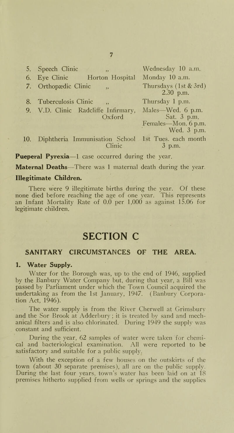 5. Speech Clinic „ 6. Eye Clinic Horton Hospital 7. Orthopaedic Clinic „ 8. Tuberculosis Clinic „ 9. V.D. Clinic Radcliffe Infirmary, Oxford 10. Diphtheria Immunisation School Clinic Wednesday 10 a.m. Monday 10 a.m. Thursdays (1st & 3rd) 2.30 p.m. Thursday 1 p.m. Males—Wed. 6 p.m. vSat. 3 p.m. Females—Mon. 6 p.m. Wed. 3 p.m. 1st Tues. each month 3 p.m. Pueperal Pyrexia—1 case occurred during the year. Maternal Deaths—There was 1 maternal death during the year. Illegitimate Children. There were 9 illegitimate births during the year. Of these none died before reaching the age of one year. This represents an Infant Mortality Rate of 0.0 per 1,000 as against 15.06 for legitimate children. SECTION C SANITARY CIRCUMSTANCES OF THE AREA. 1. Water Supply. Water for the Borough was, up to the end of 1946, supplied by the Banbury Water Company but, during that year, a Bill was passed by Parliament under which the Town Council acquired the undertaking as from the 1st January, 1947. (Banburv Corpora- tion Act, 1946). The water supply is from the River Cherwell at Grimsbury and the Sor Brook at Adderbury; it is treated by sand and mech- anical filters and is also chlorinated. During 1949 the supply was constant and sufficient. During the year, 62 samples of water were taken for chemi- cal and bacteriological examination. All were reported to be satisfactory and suitable for a public supply. With the exception of a few houses on the outskirts of the town (about 30 separate premises), all are on the public supply. During the last four years, town’s water has been laid on at 18 premi.ses hitherto supplied from wells or springs and the supplies