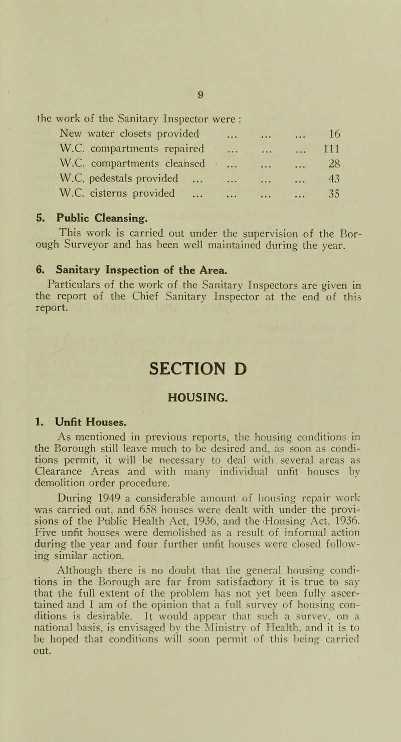 the work of the Sanitary Inspector were : New water closets provided W.C. compartments repaired W.C. compartments cleansed W.C. pedestals provided W.C. cisterns provided 16 111 28 43 35 5. Public Cleansing. This work is carried out under the supervision of the Bor- ough Surveyor and has been well maintained during the year. 6. Sanitary Inspection of the Area. Particulars of the work of the Sanitary Inspectors are given in the report of the Chief Sanitary Inspector at the end of this report. 1. Unfit Houses. As mentioned in previous reports, the housing conditions in the Borough still leave much to be desired and, as soon as condi- tions permit, it will be necessary to deal with several areas as Clearance Areas and with many individual unfit houses by demolition order procedure. During 1949 a considerable amount of housing repair work was carried out, and 658 houses were dealt with under the provi- sions of the Public Health Act, 1936, and the Housing Act, 1936. Five unfit houses were demolished as a result of informal action during the year and four further unfit houses were closed follow- ing similar action. Although there is no doubt lhat the general housing condi- tions in the Borough are far from satisfadtory it is true to say that the full extent of the problem has not yet been fully ascer- tained and I am of the opinion that a full survey of housing con- ditions is desirable. It would appear that such a survev, on a national basis, is envisaged by the Ministry of Health, and it is to be hoped that conditions will soon permit of this being carried out. SECTION D HOUSING.