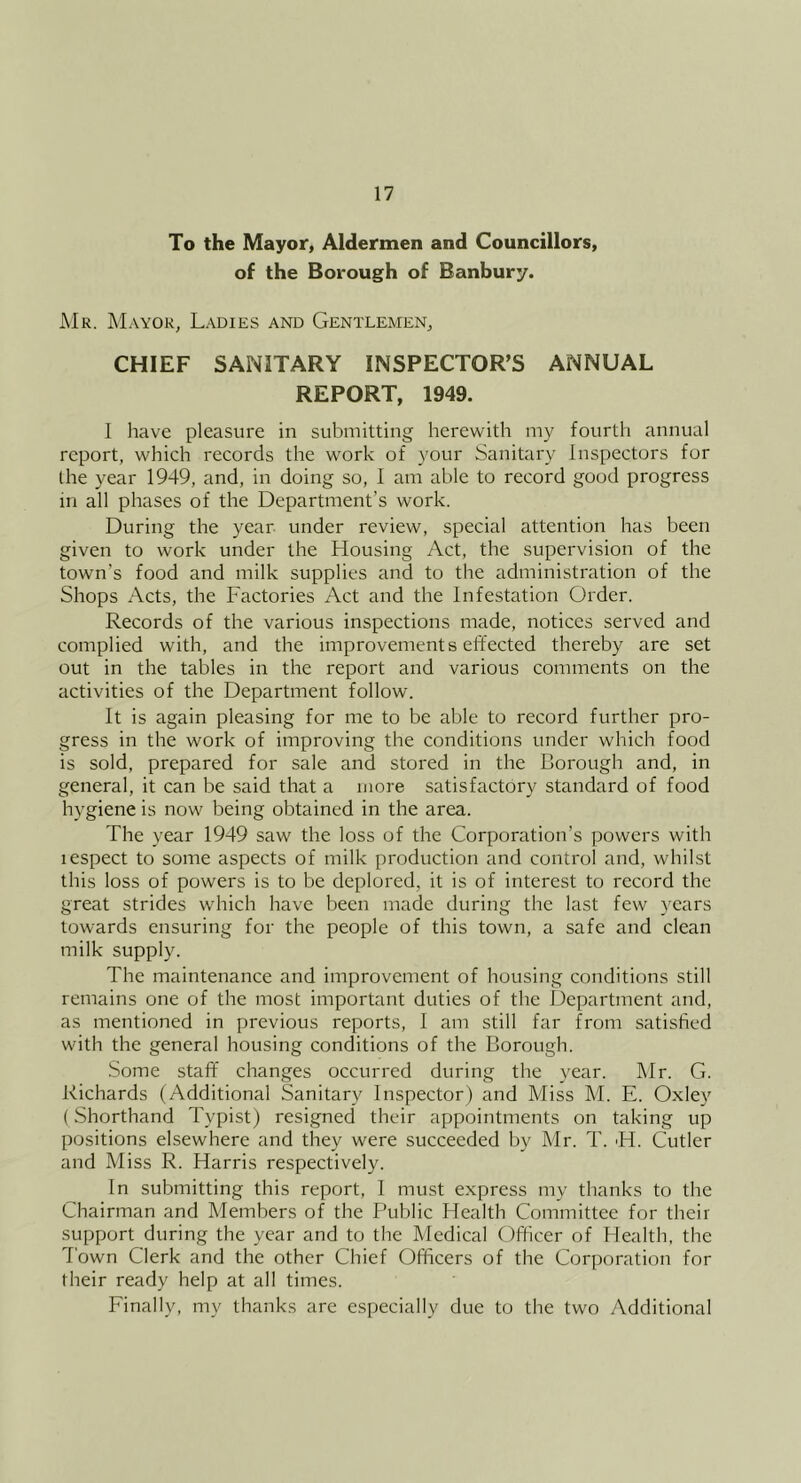 To the Mayor, Aldermen and Councillors, of the Borough of Banbury. Mr. Mayor, Ladies and Gentlemen, CHIEF SANITARY INSPECTOR’S ANNUAL REPORT, 1949. I liave pleasure in submitting herewith my fourth annual report, which records the work of your Sanitary Inspectors for the year 1949, and, in doing so, I am able to record good progress in all phases of the Department’s work. During the year under review, special attention has been given to work under the Housing Act, the supervision of the town’s food and milk supplies and to the administration of the Shops Acts, the Factories Act and the Infestation Order. Records of the various inspections made, notices served and complied with, and the improvements effected thereby are set out in the tables in the report and various comments on the activities of the Department follow. It is again pleasing for me to be able to record further pro- gress in the work of improving the conditions under which food is sold, prepared for sale and stored in the Borough and, in general, it can be said that a more satisfactory standard of food hygiene is now being obtained in the area. The year 1949 saw the loss of the Corporation’s powers with lespect to some aspects of milk production and control and, whilst this loss of powers is to be deplored, it is of interest to record the great strides which have been made during the last few years towards ensuring for the people of this town, a safe and clean milk supply. The maintenance and improvement of housing conditions still remains one of the most important duties of the Department and, as mentioned in previous reports, I am still far from satisfied with the general housing conditions of the Borough. •Some staff’ changes occurred during the year. Mr. G. Richards (Additional Sanitary Inspector) and Miss M. E. Oxley (Shorthand Typist) resigned their appointments on taking up positions elsewhere and they were succeeded by Mr. T. H. Cutler and Miss R. Harris respectively. In submitting this report, I must express my thanks to the Chairman and Members of the Public Health Committee for their support during the year and to the Medical Officer of Health, the Town Clerk and the other Chief Officers of the Corporation for their ready help at all times. Finally, my thanks are especially due to the two Additional