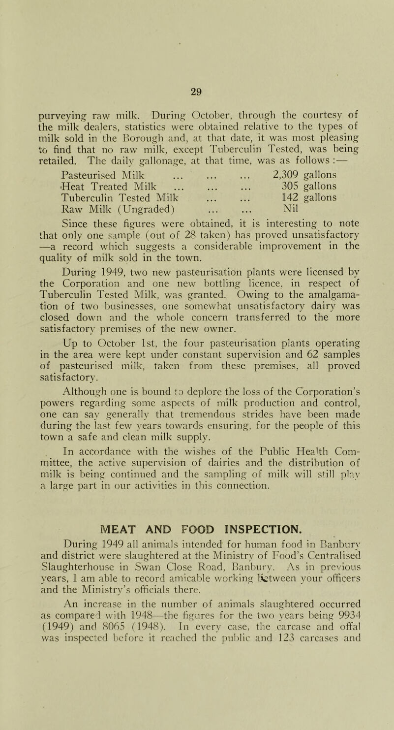 purveying- raw milk. During October, through the courtesy of the milk dealers, statistics were obtained relative to the types of milk sold in the Borough and, at that date, it was most pleasing to find that no raw milk, except Tuberculin Tested, was being retailed. The daily gallonage, at that time, was as follows :■— Pasteurised Milk ... ... ... 2,309 gallons ■Heat Treated Milk ... ... ... 305 gallons Tuberculin Tested Milk ... ... 142 gallons Raw Milk (Ungraded) ... ... Nil Since these figures were obtained, it is interesting to note that only one sample (out of 28 taken) has proved unsatisfactory —a record which suggests a considerable improvement in the quality of milk sold in the town. During 1949, two new pasteurisation plants were licensed by the Corporation and one new bottling licence, in respect of Tuberculin Tested Milk, was granted. Owing to the amalgama- tion of two businesses, one somewhat unsatisfactory dairy was closed down and the whole concern transferred to the more satisfactory premises of the new owner. Up to October 1st, the four pasteurisation plants operating in the area were kept under constant supervision and 62 samples of pasteurised milk, taken from these premises, all proved satisfactory Although one is bound to deplore the loss of the Corporation’s powers regarding some aspects of milk production and control, one can say generally that tremendous .strides have been made during the last few years towards ensuring, for the people of this town a safe and clean milk supply. In accordance with the wishes of the Public Health Com- mittee, the active supervision of dairies and the distribution of milk is being continued and the .sampling of milk will still play a large part in our activities in this connection. MEAT AND FOOD INSPECTION. During 1949 all animals intended for human food in Banbury and district were slaughtered at the Ministry of Food’s Centralised Slaughterhouse in Swan Close Road, Banbury. .\s in previous years, 1 am able to record amicable working Ivtween your officers and the Ministry’s officials there. An increase in the number of animals slaughtered occurred as compare'l with 1948—the figures for the two years being 9934 (1949) and 8065 (1948). In every case, tbe carcase and offal was inspected before it reached the juiblic and 123 carcases and