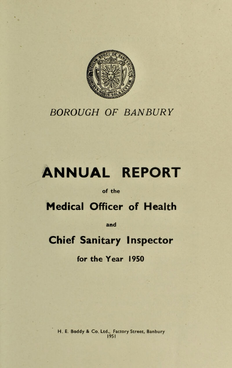 BOROUGH OF BANBURY ANNUAL REPORT of the Medical Officer of Health and Chief Sanitary Inspector for the Year 1950 H. E. Boddy & Co. Ltd., Factory Street, Banbury 1951