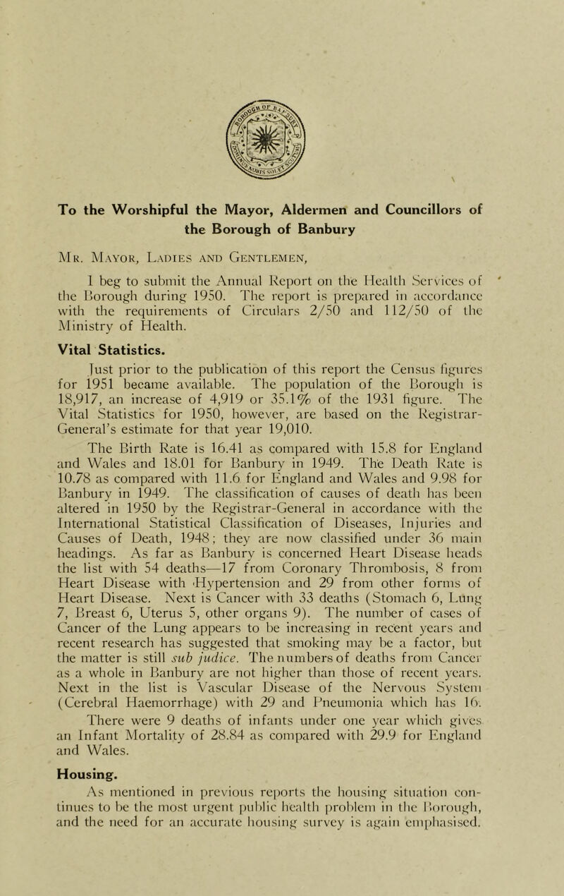 To the Worshipful the Mayor, Aldermen and Councillors of the Borough of Banbury Mr. Mayor, Ladies and Gentlemen, 1 beg to submit the Annual Report on the Health Services of ' the Rorough during 1950. The report is prepared in accordance with the requirements of Circulars 2/50 and 112/50 of the Ministry of Health. Vital Statistics. just prior to the publication of this report the Census figures for 1951 became available. The population of the Borough is 18,917, an increase of 4,919 or 35.1% of the 1931 figure. The Vital Statistics for 1950, however, are based on the Registrar- General’s estimate for that year 19,010. The Birth Rate is 16.41 as compared with 15.8 for England and Wales and 18.01 for Banbury in 1949. The Death Rate is 10.78 as compared with 11.6 for England and Wales and 9.98 for Banbury in 1949. The classification of causes of death has been altered in 1950 by the Regi.strar-General in accordance with the International Statistical Classification of Diseases, Injuries and Causes of Death, 1948; they are now classified under 36 main headings. As far as Banbury is concerned Heart Disease heads the list with 54 deaths—17 from Coronary Thrombosis, 8 from Heart Disease with 'Hypertension and 29 from other forms of Heart Disease. Next is Cancer with 33 deaths (Stomach 6, Lung 7, Breast 6, Uterus 5, other organs 9). The number of cases of Cancer of the Lung appears to be increasing in recent years and recent research has suggested that smoking may be a factor, but the matter is still sub judice. The numbers of deaths from Cancer as a whole in Banbury are not higher than those of recent years. Next in the list is Vascular Disease of the Nervous System (Cerebral Haemorrhage) with 29 and Pneumonia which has 16. There were 9 deaths of infants under one year which gives an Infant Mortality of 28.84 as compared with 29.9 for England and Wales. Housing. As mentioned in previous reports the housing situation con- tinues to be the most urgent public health problem in the Horough, and the need for an accurate housing survey is again emphasised.