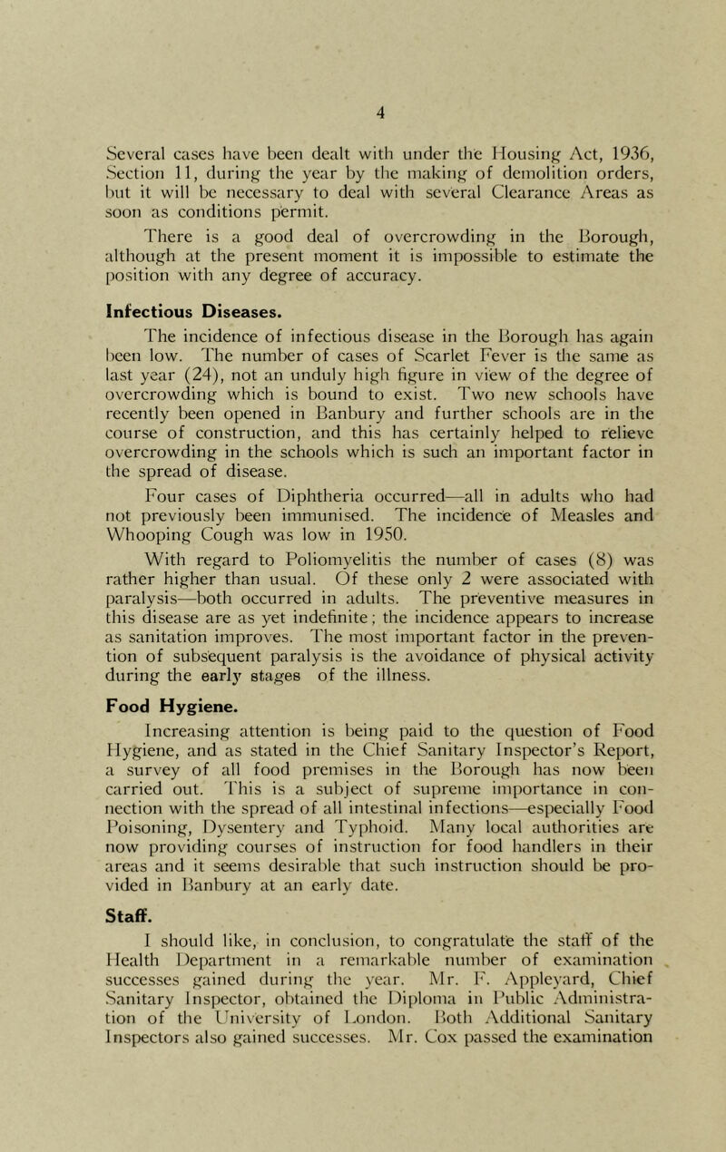 Several cases have been dealt with under the Mousinj^ Act, 1936, Section 11, during the year by the making of demolition orders, but it will be necessary to deal with several Clearance Areas as soon as conditions permit. There is a good deal of overcrowding in the Borough, although at the present moment it is impossible to estimate the position with any degree of accuracy. Infectious Diseases. The incidence of infectious disease in the Borough has again been low. The number of cases of Scarlet Fever is the same as last year (24), not an unduly high figure in view of the degree of overcrowding which is bound to exist. Two new schools have recently been opened in Banbury and further schools are in the course of construction, and this has certainly helped to relieve overcrowding in the schools which is such an important factor in the spread of disease. Four cases of Diphtheria occurred—all in adults who had not previously been immunised. The incidence of Measles and Whooping Cough was low in 1950. With regard to Poliomyelitis the number of cases (8) was rather higher than usual. Of these only 2 were associated with paralysis—both occurred in adults. The preventive measures in this disease are as yet indefinite; the incidence appears to increase as sanitation improves. The most important factor in the preven- tion of subsequent paralysis is the avoidance of physical activity during the early stages of the illness. Food Hygiene. Increasing attention is being paid to the question of Food Hygiene, and as stated in the Chief Sanitary Inspector’s Report, a survey of all food premises in the Borough has now been carried out. This is a subject of supreme importance in con- nection with the spread of all intestinal infections—especially Food Poisoning, Dysentery and Typhoid. Many local authorities are now providing courses of instruction for food handlers in their areas and it seems desirable that such instruction should l>e pro- vided in Banbury at an early date. Staff. I should like, in conclusion, to congratulate the staff of the Health Department in a remarkable number of examination successes gained during the year. Mr. F. Appleyard, Chief .Sanitary Inspector, obtained the Diploma in Public Administra- tion of the Ihiiversity of London. Both Additional Seinitary Inspectors also gained successes. Mr. Cox passed the examination