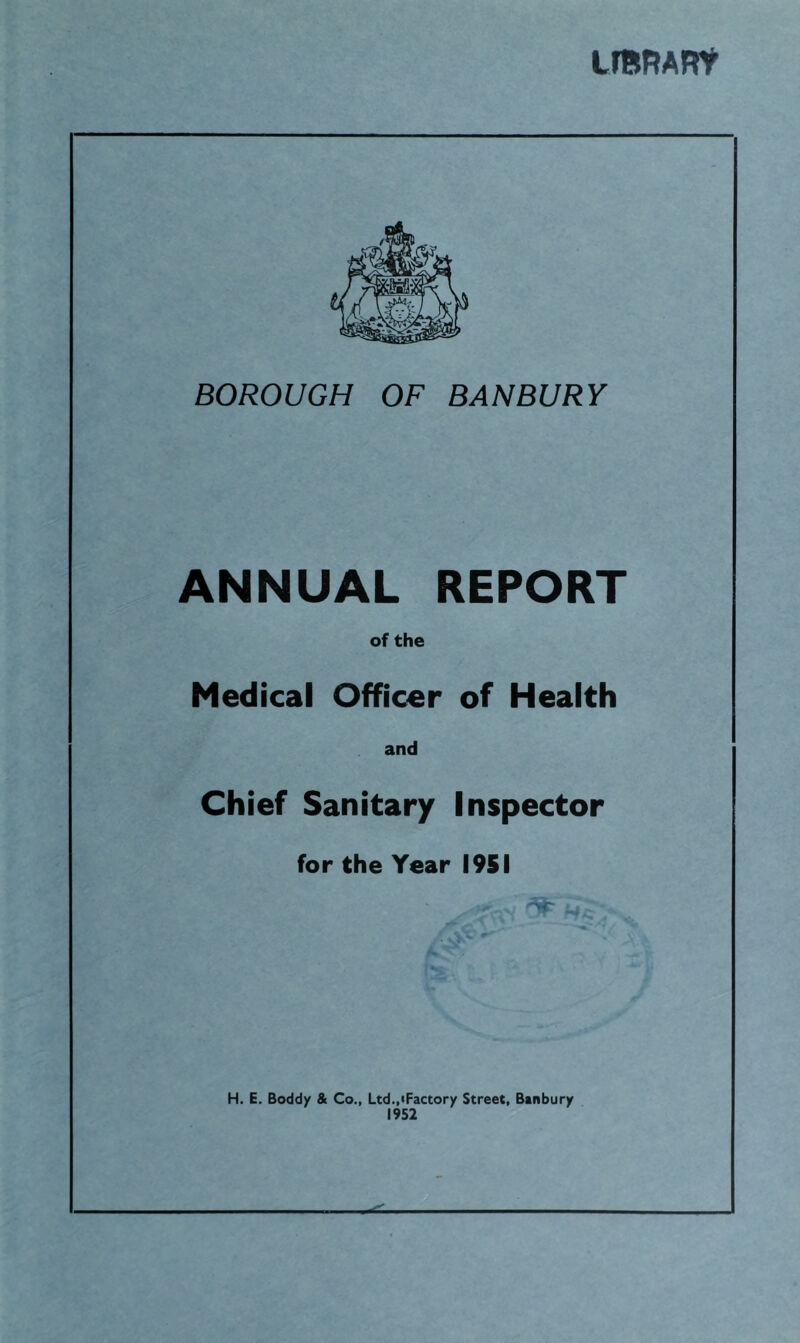 LmRARt BOROUGH OF BANBURY ANNUAL REPORT of the Medical Officer of Health and Chief Sanitary Inspector for the Year 1951 H. E. Boddy & Co., Ltd.,iFactory Street, Banbury 1952