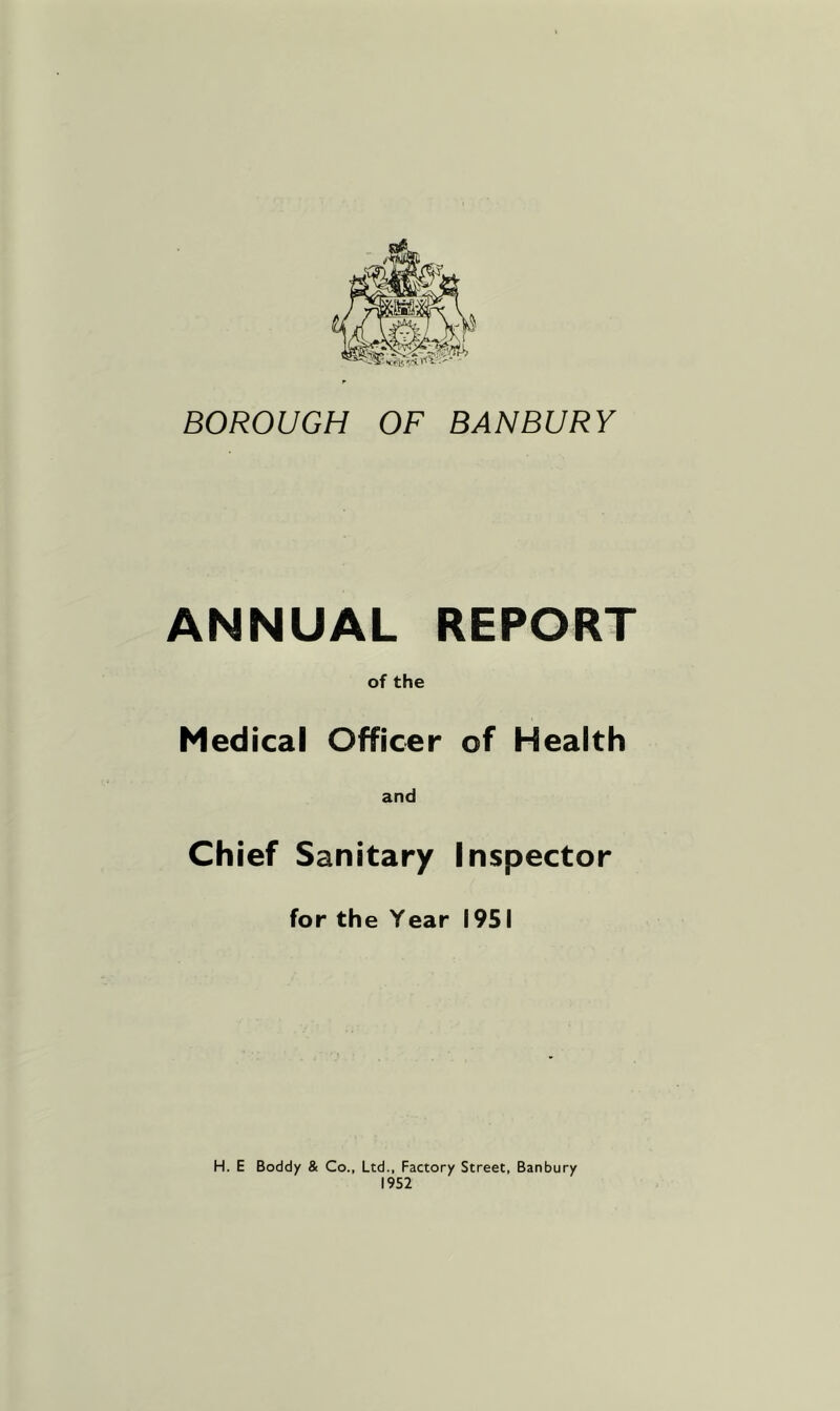 BOROUGH OF BANBURY ANNUAL REPORT of the Medical Officer of Health and Chief Sanitary Inspector for the Year 1951 H. E Boddy & Co., Ltd., Factory Street, Banbury 1952