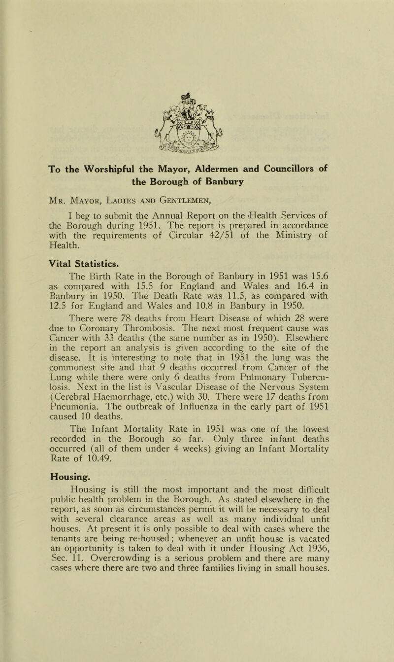 To the Worshipful the Mayor, Aldermen and Councillors of the Borough of Banbury Mr. Mayor, Ladies and Gentlemen, I beg to submit the Annual Report on the 'Health Services of the Borough during 1951. The report is prepared in accordance with the requirements of Circular 42/51 of the Ministry of Health. Vital Statistics. The Birth Rate in the Borough of Banbury in 1951 was 15.6 as compared with 15.5 for England and Wales and 16.4 in Banbury in 1950. The Death Rate was 11.5, as compared with 12.5 for England and Wales and 10.8 in Banbury in 1950. There were 78 deaths from Heart Disease of which 28 were due to Coronary Thrombosis. The next most frequent cause was Cancer with 33 deaths (the same number as in 1950). Elsewhere in the report an analysis is given according to the site of the disease. It is interesting to note that in 1951 the lung was the commonest site and that 9 deaths occurred from Cancer of the Lung while there were only 6 deaths from Pulmonary Tubercu- losis. Next in the list is Vascular Disease of the Nervous System (Cerebral Haemorrhage, etc.) with 30. There were 17 deaths from Pneumonia. The outbreak of Influenza in the early part of 1951 caused 10 deaths. The Infant Mortality Rate in 1951 was one of the lowest recorded in the Borough so far. Only three infant deaths occurred (all of them under 4 weeks) giving an Infant Mortality Rate of 10.49. Housing. Housing is still the most important and the most difficult public health problem in the Borough. As stated elsewhere in the report, as soon as circumstances permit it will be necessary to deal with several clearance areas as well as many individual unfit hou.ses. At present it is only possible to deal with cases where the tenants are being re-housed; whenever an unfit house is vacated an opportunity is taken to deal with it under Housing Act 1936, Sec. 11. Overcrowding is a serious problem and there are many cases where there are two and three families living in small houses.