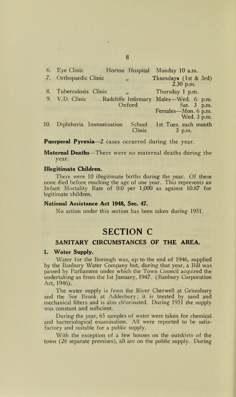 6. Eye Clinic Horton Hospital Monday 10 a.m. 7. Orthopaedic Clinic „ Thursdays (1st & 3rd) 2.30 p.m. 8. Tuberculosis Clinic ,, Thursday 1 p.m. 9. V.D. Clinic Radcliffe Infirmary Males—Wed. 6 p.m. Oxford Sat. 3 p.m. Females—Mon. 6 p.m. Wed. 3 p.m. 10. Diphtheria Immunisation School 1st Tues. each month Clinic 3 p.m. Puerperal Pyrexia—-2 cases occurred during the year. Maternal Deaths—There were no maternal deaths during the year. Illegitimate Children. There were 10 illegitimate births during the year. Of these none died before reaching the age of one year. This represents an Infant Mortality Rate of 0.0 per 1,000 as against 10.87 for legitimate children. National Assistance Act 1948, Sec. 47. No action under this section has been taken during 1951. SECTION C SANITARY CIRCUMSTANCES OF THE AREA. 1. Water Supply. Water for the Borough was, up to the end of 1946, supplied by the Banbury Wafer Company but, during that year, a Bill was passed by Parliament under which the Town Council acquired the undertaking as from the 1st January, 1947. (Banbury Corporation Act, 1946). The water supply is from the River Cherwell at Grimsbury and the Sor Brook at Adderbury; it is treated by sand and mechanical filters and is also chlorinated. During 1951 the supply was constant and sufficient. During the year, 65 samples of water were taken for chemical and bacteriological examination. All were reported to be satis- factory and suitable for a public supply. With the exception of a few houses on the outskirts of the town (28 separate premises), all are on the public supply. During