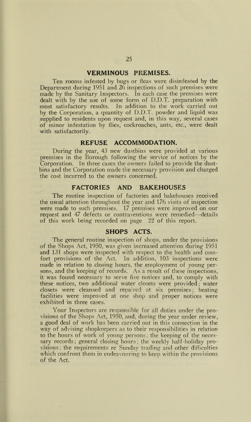 VERMINOUS PREMISES. Ten rooms infested by bugs or fleas were disinfested by the Department during 1951 and 26 inspections of such premises were made by the Sanitary Inspectors. In each case the premises were dealt with by the use of some form of D.D.T. preparation with most satisfactory results. In addition to the work carried out by the Corporation, a quantity of D.D.T. powder and liquid was supplied to residents upon request and, in this way, several cases of minor infestation by flies, cockroaches, ants, etc., were dealt with satisfactorily. REFUSE ACCOMMODATION. During the year, 43 new du.stbins were provided at various premises in the Borough following the service of notices by the Corporation. In three cases the owners failed to provide the dust- bins and the Corporation made the necessary pi'ovision and charged the cost incurred to the owners concerned. FACTORIES AND BAKEHOUSES The routine inspection of factories and bakehouses received the usual attention throughout the year and 176 visits of inspection were made to such, premises. 17 premises were improved on our request and 47 defects or contraventions were remedied—details of this work being recorded on page 22 of this report. SHOPS ACTS. The general routine inspection of shops, under the provisions of the .Shops Act, 1950, was given increased attention during 1951 and 131 shops were inspected with respect to the health and com- fort provisions of the Act. In addition, 103 inspections were made in relation to closing hours, the employment of young per- sons, and the keeping of records. As a result of these inspections, it was found necessary to serve flve notices and, to comply with these notices, two additional water closets were provided; water closets were cleansed and repah-ed at six premises; heating facilities were improved at one .shop and proper notices were exhibited in three cases. Your Inspectors are responsible for all duties under the pro- visions of the Shops Act, 1950, and, during the year under review, a good deal of work has been carried out in this connection in the way of advising shopkeepers as to their responsibilities in relation to the hours of work of young persons; the keeping of the neces- sary records; general closing hours; the weekly half-holiday pro- visions; the requirements re Sunday trading and other difficulties which confront them in endeavouring to keep within the provisions of the Act,
