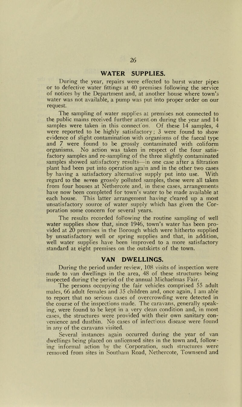 WATER SUPPLIES. During the year, repairs were effected to burst water pipes or to defective water fittings at 40 premises following the service of notices by the Department and, at another house where town’s water was not available, a pump was put into proper order on our request. The sampling of water supplies at premises not connected to the public mains received further attent on during the year and 14 samples were taken in this connect'on. Of these 14 samples, 4 were reported to be highly satisfactory; 3 were found to show evidence of slight contamination with organisms of the faecal type and 7 were found to be grossly contaminated with coliform organisms. No action was taken in respect of the four satis- factory samples and re-sampling of the three slightly contaminated samples showed satisfactory results—in one case after a filtration plant had been put into operation again and in the other two cases by having a satisfactory alternative supply put into use. With regard to the seven grossly polluted samples, these were all taken from four houses at Nethercote and, in these cases, arrangements have now been completed for town’s water to be made available at each house. This latter arrangement having cleared up a most unsatisfactory source of water supply which has given the Cor- poration some concern for several years. The results recorded following the routine sampling of well water supplies show that, since 1946, town’s water has been pro- vided at 20 premises in the Borough which were hitherto supplied by unsatisfactory well or spring supplies and that, in addition, well water supplies have been improved to a more satisfactory standard at eight premises on the outskirts of the town. VAN DWELLINGS. During the period under review, 108 visits of inspection were made to van dwellings in the area, 48 of these structures being inspected during the period of the annual Michaelmas Fair. The persons occupying the fair vehicles comprised 55 adult males, 66 adult females and 35 children and, once again, I am able to report that no serious cases of overcrowding were detected in the course of the inspections made. The caravans, generally speak- ing, were found to be kept in a very clean condition and, in most cases, the structures were provided with their own sanitary con- venience and dustbin. No cases of infectmus disease were found in any of the caravans visited. Several instances again occurred during the year of van dwellings being placed on unlicensed sites in the town and, follow- ing informal action by the Corporation, such structures were removed from sites in Southam Road, Nethercote, Townsend and