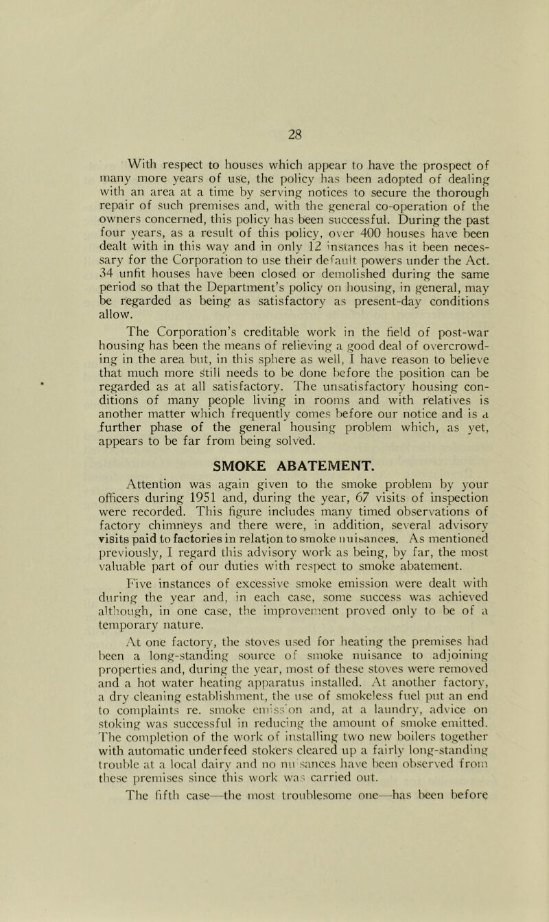 With respect to houses which appear to have the prospect of many more years of use, the policy has been adopted of dealinj^ with an area at a time by serving notices to secure the thorough repair of such premises and, with the general co-operation of the owners concerned, this policy has been successful. During the past four years, as a result of this policy, over 400 houses have been dealt with in this way and in only 12 instances has it been neces- sary for the Corporation to use their deCauit powers under the Act. 34 unfit houses have been closed or demolished during the same period so that the Department’s policy on housing, in general, may be regarded as being as satisfactory as present-day conditions allow. The Corporation’s creditable work in the field of post-war housing has been the means of relieving a good deal of ox'ercrowd- ing in the area but, in this sphere as well, I have reason to believe that much more Still needs to be done before the position can be regarded as at all satisfactory. The unsatisfactory housing con- ditions of many people living in rooms and with relatives is another matter which frequently comes before our notice and is a further phase of the general housing problem which, as yet, appears to be far from being solved. SMOKE ABATEMENT. Attention was again given to the smoke problem by your officers during 1951 and, during the year, 67 visits of inspection were recorded. This figure includes many timed observations of factory chimneys and there were, in addition, several advisory visits paid to factories in relation to smoke nuisances. As mentioned previously, I regard this advisory work as being, by far, the most valuable part of our duties with respect to smoke abatement. Five instances of excessive smoke emission were dealt with during the year and, in each case, some success was achieved although, in one ca.se, the improvement proved only to be of a temporary nature. At one factory, the .sto\es u.sed for heating the premises had been a long-standing source of smoke nuisance to adjoining properties and, during the year, most of these stoves were removed and a hot water heating apparatus installed. At another factory, a dry cleaning establishment, the use of smokeless fuel put an end to complaints re. smoke cniiss’on and, at a laundry, ad\ice on stoking was successful in reducing the amount of smoke emitted. 'Die completion of the work of installing two new boilers together with automatic underfeed .stokers cleared up a fairly long-standing trouble at a local dairy and no nu sauces have been ob.scr\ed from the.se premises since this work was carried out. The fifth ca.se—the most trouble.somc one—has been liefore