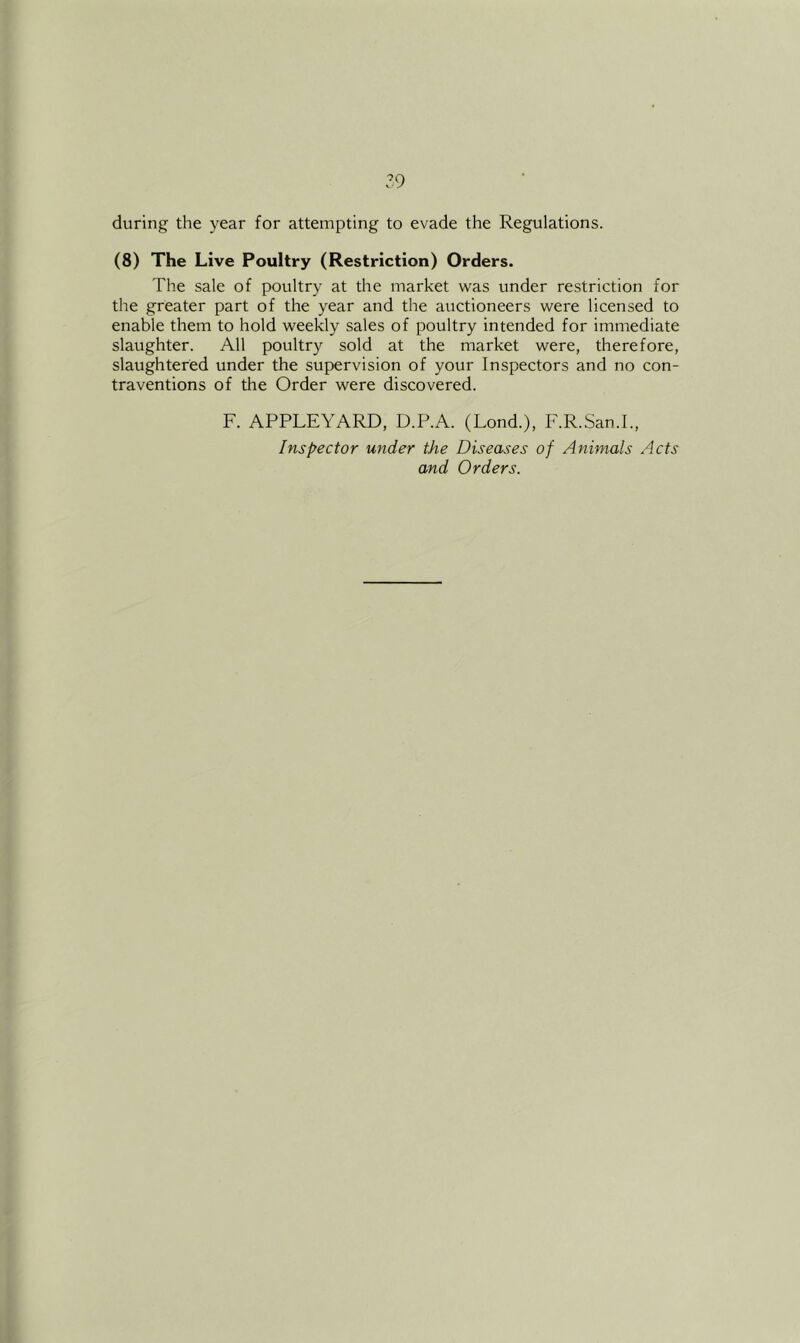 during the year for attempting to evade the Regulations. (8) The Live Poultry (Restriction) Orders. The sale of poultry at the market was under restriction for the greater part of the year and the auctioneers were licensed to enable them to hold weekly sales of poultry intended for immediate slaughter. All poultry sold at the market were, therefore, slaughtered under the supervision of your Inspectors and no con- traventions of the Order were discovered. F. APPLEYARD, D.P.A. (Lond.), F.R.San.L, Inspector under the Diseases of Animals Acts and Orders.