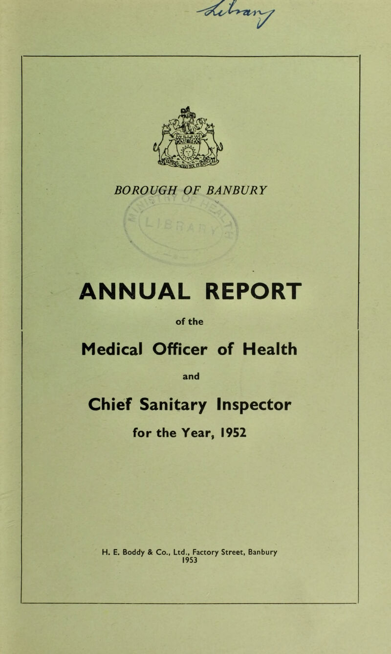 ANNUAL REPORT of the Medical Officer of Health and Chief Sanitary Inspector for the Year, 1952 H. E. Boddy & Co., Ltd., Factory Street, Banbury 1953