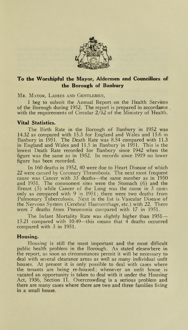 To the Worshipful the Mayor, Aldermen and Councillors of the Borough of Banbury Mr. M.wor, L.\dies and Gentlemen, I beg to submit the Annual Report on the Health Services of the Borough during 1952. The report is prepared in accordance with the requirements of Circular 2/52 of the Ministry of Health. VitsJ Statistics. The Birth Rate in the Borough of Banbury in 1952 was 14.32 as compared with 15.3 for England and Wales and 15.6 in Banbury in 1951. The Death Rate was 8.54 compared with 11.3 in England and Wales and 11.5 in Banbury in 1951. This is the lowest Death Rate recorded for Banbury since 1942 when the figure was the same as in 1952. In records since 1919 no lower figure has been recorded. In 160 deaths in 1952, 40 were due to Heart Disease of which 22 were caused by Coronary Thrombosis. The next most frequent cause was Cancer with 33 deaths—the same number as in 1950 and 1951. The commonest sites were the Stomach (6) and the Breast (5) while Cancer of the Lung was the cause in 3 cases only as compared with 9 m 1951; there were two deaths from Pulmonary Tuberculosis. Next in the list is Vascular Disease of the Nervous System (Cerebral Haemorrhage, etc.) with 22. There were 7 deaths from Pneumonia compared with 17 in 1951. The Infant Mortality Rate was slightly higher than 1951— 15.21 compared with 10.49—this means that 4 deaths occurred compared with 3 in 1951. Housing. Housing is still the most important and the most difficult public health problem in the Borough. As stated elesewhere in the report, as soon as circumstances permit it will be necessary to deal with several clearance areas as well as many individual unfit houses. At present it is only possible to deal with cases where the tenants are being re-housed; whenever an unfit house is vacated an opportunity is taken to deal with it under the Housing Act, 1936, Section 11. Overcrowding is a serious problem and there are many cases where there are two and three families living in a small house.