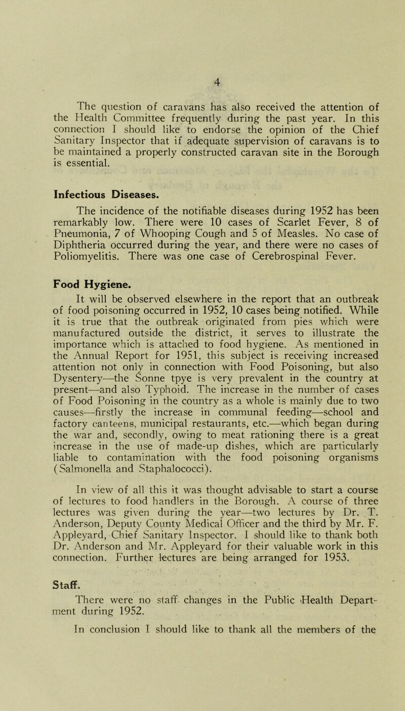 The question of caravans has also received the attention of the Health Committee frequently during the past year. In this connection I should like to endorse the opinion of the Chief Sanitary Inspector that if adequate supervision of caravans is to be maintained a properly constructed caravan site in the Borough is essential. Infectious Diseases. The incidence of the notifiable diseases during 1952 has been remarkably low. There were 10 cases of Scarlet Fever, 8 of Pneumonia, 7 of Whooping Cough and 5 of Measles. No case of Diphtheria occurred during the year, and there were no cases of Poliomyelitis. There was one case of Cerebrospinal Fever. Food Hygiene. It will be observed elsewhere in the report that an outbreak of food poisoning occurred in 1952, 10 cases being notified. While it is true that the outbreak originated from pies which were manufactured outside the district, it serves to illustrate the importance which is attached to food hygiene. As mentioned in the Annual Report for 1951, this subject is receiving increased attention not only in connection with Food Poisoning, but also Dysentery—the Sonne tpye is very prevalent in the country at present—and also Typhoid. The increase in the number of cases of Food Poisoning in the country as a whole is mainly due to two causes—firstly the increase in communal feeding—school and factory canteens, municipal restaurants, etc.—which began during the war and, secondly, owing to meat rationing there is a great increase in the use of made-up dishes, which are particularly liable to contamination with the food poisoning organisms (Salmonella and Staphalococci). In view of all this it was thought advisable to start a course of lectures to food handlers in the Borough. A course of three lectures was given during the year—two lectures by Dr. T. Anderson, Deputy County Medical Officer and the third by Mr. F. Appleyard, Chief Sanitary Inspector. I should like to thank both Dr. Anderson and Mr. Appleyard for their valuable work in this connection. Further lectures are being arranged for 1953. Staff. There were no staff- changes in the Public Health Depart- ment during 1952. In conclusion I should like to thank all the members of the