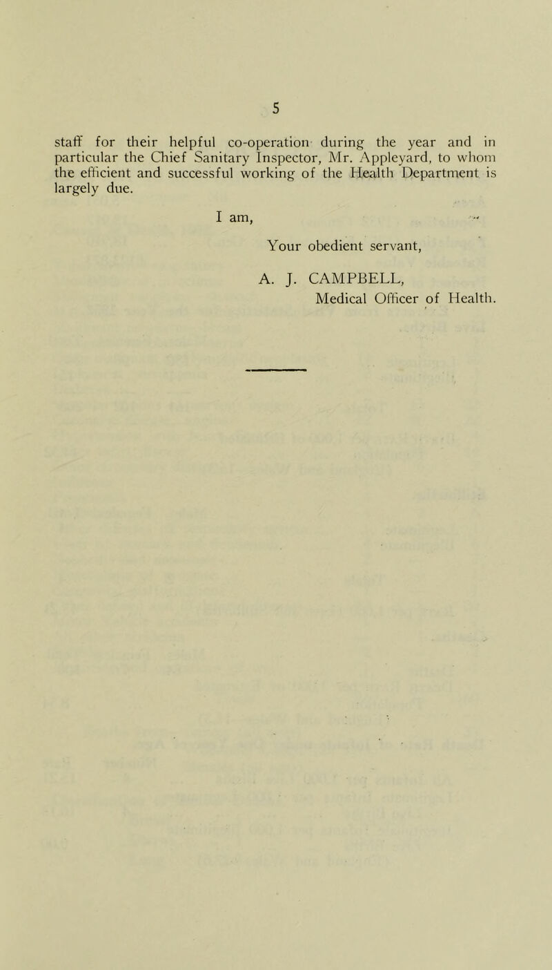 staff for their helpful co-operation during the year and in particular the Chief Sanitary Inspector, Mr. Appleyard, to whom the efficient and successful working of the Health Department is largely due. I am, Your obedient servant, A. J. CAMPBELL, Medical Officer of Health.