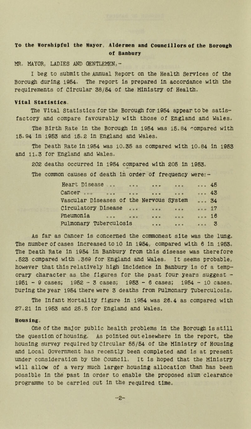 To the Worshipful the Mayor, Aldermen and Councillors of the Borough of Banbury MRo MAYOR, LADIES AND OENTLEMENp- I beg to submlt the Annual Report on the Health Services of the Borough during i954o The report Is prepared In accordance with the requirements of Circular 38/64 of the Ministry of Health, Vital Statistics. The Vital Statistics for the Borough for 1954 appear to be satis- factory and compare favourably with those of England and Wales, The Birth Rate In the Borough In 1954 was 15=84 ''ompared with 16,94 In 1963 and 16,2 In England and Wales, The Death Rate In 1964 was 10,35 as compared with 10,84 In 1963 and iio,3 for England and Wales, 202 deaths occurred In 1954 compared with 206 In 1963, The common causes of death In order of frequency were;- Heart Disease ,, O 0 O e o e- 0 o o o o 0 46 Cancer , o ,- , c, e o O' • e o o o e o o o 43 Vascular Diseases of the Nervous System o o o 34 Circulatory Disease 0 o e O O 0 e 0 e o o o pneumonia o o o e o o O 0 o e o o 1. 6 pulmonary Tuberculosis e • o e e e «l o o 3 1 Cancer Is concerned the commonest site was the : The number of cases increased to 10 In I954i, compared with 6 In 1963, The Death Rate In 1954 In Banbury from this disease was therefore ,623 compared with ,369 for England and Wales, It seems probable, however that this relatively high Incidence In Banbury Is of a temp- orary character as the figures for the past four years suggest - 1961 - 9 cases; 1962 - 3 cases; 1963 - 6 cases; 1954 - 10 cases. During the year 1964 there were 3 deaths from Pulmonary Tuberculosis. The infant Mortality figure In 1954 was 26,4 as compared with 27,21 In 1953 and 25,5 for England and Wales, Housing, One Of the major public health problems In the Borough Is still the question of housing. As pointed out elsewhere In the report, the housing survey required by Circular 66/54 of the Ministry of Housing and Local Government has recently been completed and Is at present under consideration by the Council, It Is hoped that the Ministry will allow of a very much larger housing allocatlor than has been possible In the past In order to enable the proposed slum clearance programme to be carried out In the required time. 2-