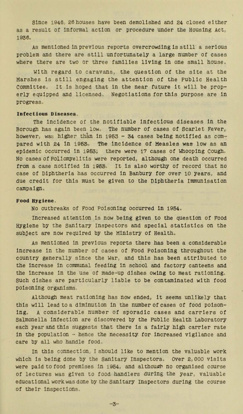 since 1946, 26houses have been demolished and 24 closed either as a result of Informal action or procedure under the Housing Act, 1936. As mentioned In previous reports overcrowding Is still a serious problem and there are still unfortunately a large number of cases where there are two or three families living In one small house. With regard to caravans, the question of the site at the Marshes Is still engaging the attention of the public Health Committee. It Is hoped that In the near future It will be prop- erly equipped and licensed. Negotiations for this purpose are In progress. Infectious Diseases. The Incidence of the notifiable Infectious diseases In the Borough has again been low. The number of cases of Scarlet Fever, however, was higher than In 1963 - 34 cases being notified as com- pared with 24 In 1965. The Incidence of Measles waa low as an epidemic occurred In 1953; there were 17 cases of Whooping Cough. No cases of Poliomyelitis were reported, althoug^i one death occurred from a case notified In 1963. It Is also worthy of record that no case of Diphtheria has occurred In Banbury for over 10 years, and due credit for this must be given to the Diphtheria Immunisation campaign. Food Hygiene. NO outbreaks of Food Poisoning occurred In 1954. Increased attention Is now being given to the question of Food Hygiene by the sanitary Inspectors and special statistics on the subject are now required by the Ministry of Health. As mentioned In previous reports there has been a considerable Increase In the number of cases of Food Poisoning throughout the country generally since the war, and this has been attributed to the Increase In communal feeding In school and factory canteens and the Increase In the use of made-up dishes owing to meat rationing, such dishes are particularly liable to be contaminated with food poisoning organisms. Although meat rationing has now ended, It seems unlikely that this will lead to a diminution In the number of cases of food poison- ing. A considerable number of sporadic cases and carriers of Salmonella Infection are discovered by the Public Health Laboratory each year and this suggests that there Is a fairly high carrier rate In the population - hence the necessity for Increased vigilance and care by all who handle food. In this connection, I should like to mention the valuable work which Is being done by the Sanitary inspectors. Over 2,000 visits were paid to food premises In 1964, and althouirh no organised course of lectures was given to food handlers during the year, valuable educational work was done by the Sanitary inspectors during the course of their Inspections. -3