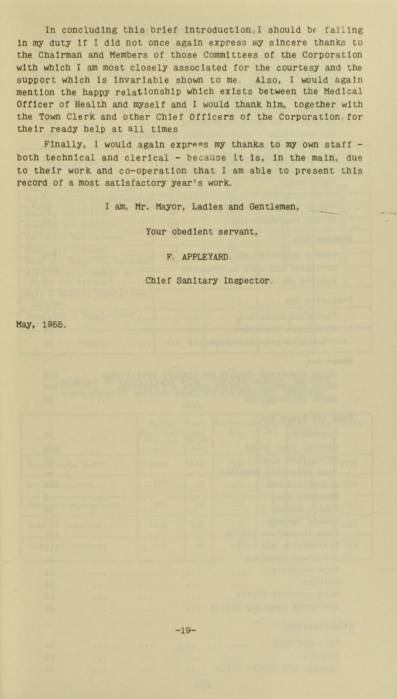 In concluding this brief Introduction^I should br falling In my duty If I did not once again express my sincere thanks to the Chairman and Members of those Committees of the Corporation with which I am most closely associated for the courtesy and the support which Is Invariable shown to me.. Also, I would again mention the happy relationship which exists between the Medical Officer of Health and myself and I would thank him, together with the Town Clerk and other Chief Officers of the Corporation-for their ready help at an times Finally, I would again express my thanks to my own staff - both technical and clerical - because It Is, In the main, due to their work and co-operation that I am able to present this record of a most satisfactory year’s work. I am, Mr. Mayor, Ladles and Gentlemen, Your obedient servant, F. APPLEYARD., Chief Sanitary Inspector. May, 1955. -19-