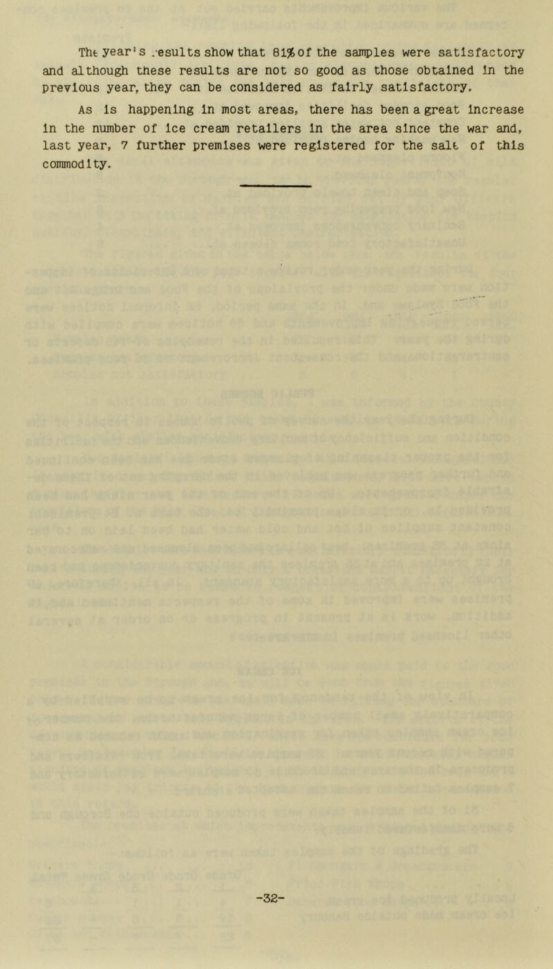 Thfc year's .-esults show that 81%ofthe samples were satisfactory and although these results are not so good as those obtained In the previous year, they can be considered as fairly satisfactory. As Is happening In most areas, there has been a great Increase In the number of Ice cream retailers In the area since the war and, last year, 7 further premises were registered for the salt of this commodity. -32-