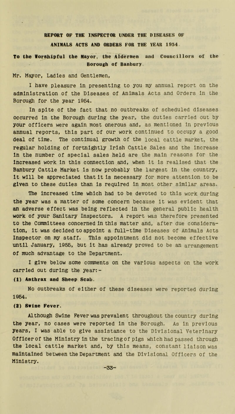 REPORT OP THE INSPECTOR UNDER THE DISEASES OF ANIMALS ACTS AND ORDERS FOR THE YEAR 1954. To the Worshipful the Mayor, the Ald'erftien and Councillors of the Borough of Banbury. Mr. Mayor, Ladles and Gentlemen, I have pleasure In presenting to you my annual report on the administration of the Diseases of Animals Acts and Orders In the Borough for the year 1954. In spite of the fact that no outbreaks of scheduled diseases occurred In the Borough during the year, the duties carried out by your officers were again most onerous and, as mentioned In previous annual reports, this part of our work continued to occupy a good deal of time. The continual growth of the local cattle market, the regular holding of fortnightly Irish Cattle Sales and the Increase In the number of special sales held are the main reasons for the Increased work In this connection and, when It Is realised that the Banbury Cattle Market Is now probably the largest In the country. It will be appreciated that It Is necessary for more attention to be given to these duties than Is required In most other similar areas. The Increased time which had to be devoted to this work during the year was a matter of some concern because It was evident that an adverse effect was being reflected In the general public health work of your Sanitary Inspectors. A report was therefore presented to the Committees concerned In this matter and, after due considera- tion, It was decided to appoint a full-time Diseases of Animals Acts Inspector on my staff. This appointment did not become effective until January, 1955, but It has already proved to be an arrangement of much advantage to the Department. I give below some comments on the various aspects on the work carried out during the year:- (1) Anthrax and Sheep Scab. No outbreaks of either of these diseases were reported during 1954. (Z) Swine Fever. Although Swine Fever was prevalent throughout the country during the year, no cases were reported In the Borough. As In previous years, I was able to give assistance to the Divisional Veterinary Offlcerof the Ministry In the tracing of pigs which had passed through the local cattle market and, by this means, constant liaison was maintained between the Department and the Divisional Officers of the Ministry. -33-