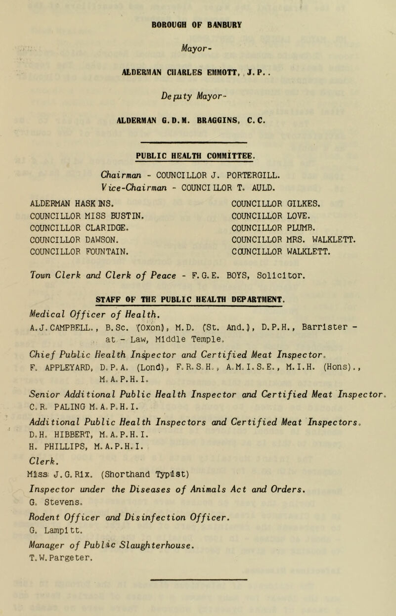 BOROUGH OF BANBURY Mayor- ALDERItlAN CHARLES EIHMOTT, J. P. . Deputy Mayor- ALDERMAN G. D.M. BRAGGINS, C. C. PUBLIC HEALTH COMMITTEE. Chairman - COUNCILLOR J. PORTERGILL. Vice-Chairman - COUNCILLOR T. AULD. ALDERMAN HASK MS. COUNCILLOR MISS BUSTIN. COUNCILLOR CLARIDGE. COUNCILLOR DAWSON. COUNCILLOR FOUNTAIN. COUNCILLOR GILKES. COUNCILLOR LOVE. COUNCILLOR PLUMB. COUNCILLOR MRS. WALKLETT. COUNCILLOR WALKLETT. Town Clerk and Clerk of Peace - F.G.E. BOYS, Solicitor. STAFF OF THE PUBLIC HEALTH DEPARTMENT. Medical Officer of Health. A. J. CAMPBELL., B. Sc. TOxon}, M.D. fSt. And.|, D.P.H., Barrister- at - Law, Middle Temple. Chief Public Health Inspector and Certified Meat Inspector. F. APPLET ARD, D.P.A. (LondD, F. R. S.H., A.M. I.S.E. , M. I.H. (Hons)., Mo AoP.H. I. Senior Additional Public Health Inspector and Certified Meat Inspector. C. Ro PALING M. AoP.H. I. Additional Public Health Inspectors and Certified Meat Inspectors. D. H. HIBBERT, M.A.P.H.I. Ho PHILLIPS, M.A.P.H.I. Clerk. Miss J.G. Rlx. (Shorthand Typist) Inspector under the Diseases of Animals Act and Orders. G, Stevens, Rodent Officer and Disinfection Officer. G. Lampltt. Manager of Public Slaughterhouse. T. W. Pargeter.