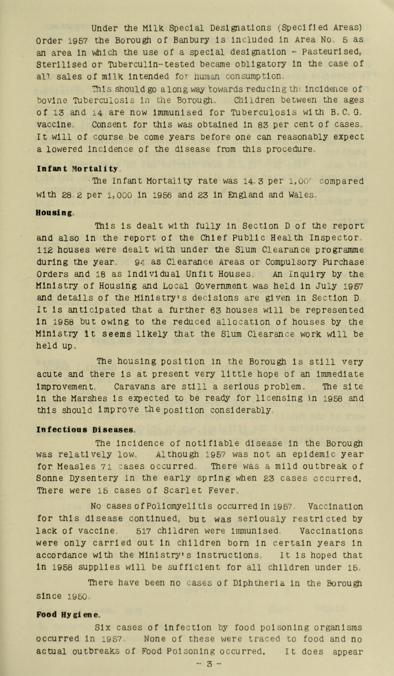 Under the Milk Special Designations (Specified Areas) Order 1957 the Borough of Banbury Is Included In Area No, 5 as an area In v^lch the use of a special designation - pasteurised^ Sterilised or Tuberculln-tested became obligatory In the case of alT sales of milk Intended foT human consumption ■This should go along way tov/ards reducing th' Incidence of bovine Tuberculosis In the Borough, Children between the ages of 13 and 14 are now Immunised for Tuberculosis with B, C, G, vaccine. Consent for this was obtained In 83 per cent of cases. It will of course be come years before one can reasonably expect a lowered Incidence of the disease from this procedure. Infant Mortality, Tne Infant Mortality rate was 14, 3 per i,00' compared with 28 2 per 1,000 In 1956 and 23 In England and Wales, Housing.. This Is dealt with fully In Section D of the report and also In the report of the Chief Public Health Inspector, 112 houses were dealt with under the Slum Clearance programme during the year,, 9^ as Clearance Areas or Compulsory Purchase Orders and 18 as Individual Unfit Houses, An Inquiry by the Ministry of Housing and Local Government was held In July 1957 and details of the Ministry's decisions are given In Section D It Is anticipated that a further 63 houses will be represented In 1958 but owing to the reduced allocation of houses by the Ministry It seems likely that the Slum Clearance work will be held up. The housing position in the Borough Is still very acute and there Is at present very little hope of an Immediate Improvement, Caravans are still a serious problem. The site In the Marshes Is expected to be ready for licensing In 1958 and this should Improve the position considerably. Infectious Diseases, The Incidence of notifiable disease In the Borough was relatively low. Although 1957 was not an epidemic year for Measles 7i cases occurred There was a mild outbreak of Sonne Dysentery in the early spring when 23 cases occurred. There were 15 cases of Scarlet Fever, No cases of Poliomyelitis occurred In 1957 Vaccination for this disease continued^ but was seriously restricted by lack of vaccine, 517 children were immunised Vaccinations were only carried out In children born In certain years In accordance with the Ministry's Instructions, It Is hoped that In 1958 supplies will be sufficient for all children under 15, There have been no cases of Diphtheria In the Borough since 1950 Food Hygiene. Six cases of Infection by food poisoning organisms occurred In i957 None of these were traced to food and no actual outbreaks of Food Poisoning occurred. It does appear