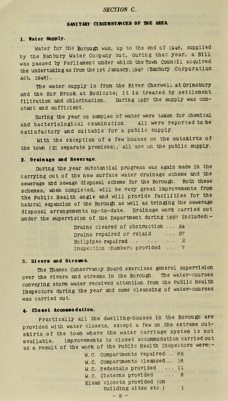 SANITARY CIRCUMSTANCES OF THE AREA. 1. Water Supply. Water for the Borou^ was, up to the end of 1946, supplied by the Banbury Water Coinpany but, during that year, a Bill was passed by parliament under which the Tom Council acquired the undertaking as from the ist January, 1947 (Banbury Corporation Act, 1946) o The water supply Is from the River Cherweli at Grlmsbury and the Sor Brook at Bodlcote; It Is treated by settlement filtration and chlorlnatlono During i957 the supply was con- stant and sufficient. During the year 68 samples of water were taken for chemical and bacteriological examination. All were reported to be satisfactory and suitable for a public supply. With the exception of a few houses on the outskirts of the town ('21 separate premises), all are on the public supply. 2. Drainage and Sewerage. During tlie year substantial progress was again made In the carrying out of the new surface water drainage scheme and the sewerage and sewage disposal scheme for the Borou^, Both these schemes, when completed, will be very great improvements from the public Health angle and will provide facilities for the natural expansion of the Borou^ as well as bringing the sewerage disposal arrangements up-to-date. Drainage work carried out under the supervision of the Department during 1857 Included:- Drains cleared of obstruction ,,, 24 Drains repaired or relald -..o 27 Sollplpes repaired= -»» 2 Inspectlcn chambers provided 7 3. Rivers and Streams. The Thames Conservancy Board exercises general supervision over the rivers and streams In the Borough The water-courses conveying storm water received attention from the public Health inspectors during the year and some cleansing of water-courses was carried out. 4. Closet Accommodation. Practically all the dwelling-houses In the Borough are provided with water closets, except a few on the extreme out- skirts of the town where the water carriage system Is not available. Improvements to closet accommodation carried out as a result of the work of the public Health inspectors were:- w, C. Compartments repaired,., 65 W. C. Compartments cleansed... 16 Wn C. pedestals provided ,,o 11 W. C. Cisterns provided 6 Elsan closets provided (on building sites etc.) 1