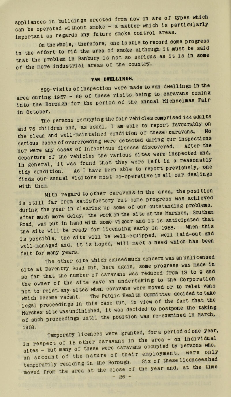 aoDllances In buildings erected from now on are of types which can be operated without smoke - a matter which Is particularly important as regards any future smoke control areas. Onthevtfiole. therefore, one Is able to record some progress in the effort to rid the area of smoke although It must be said that the problem In Banbury Is not so serious as It Is In some of the more Industrial areas of the country. VAN DWELLINGS. 699^vlslts Of inspection were made to van dwellings In the area during 1957 - 69 of these visits being to caravans coming into the Borough tor the period ot the ahnual Michaelmas Fair In October. The persons occupying the talr vehicles comprised 144 adults and 76 children and. as usual, I am able to report favourably on the clean and well-maintained condition ot these caravans, serious oases ot overcrowding were detected during our Inspections nor were any cases ot Intectlous disease discovered. departure ot the vehicles the various sites were Inspected and, l^general. It was tound that they were left In a reasonably tidy condition. As I have been able to report tlnds our-annual visitors most co-operative In all our dealing With them. With regard toother caravans In the area, the position is still far from satisfactory but some progress was achieved during the year In clearing up some of our outstanding problems. After much more delay, the worn on the site at the Road, was put In hand with some vigour and It ^ the site will be ready for licensing early In 1958. J^en this is possible, the site will be well-equipped, well lald-out and weZraged and. It Is hoped, will meet a need which has been felt for many years. The other site which causedmuch concern was an unlicensed site at Daventry Road but, here again, some progress was made In so tar that the number ot caravans was reduced trom 13 to 9 and the owner ot the site gave an undertahlng to the Corporation not to relet any sites when caravans were moved or to relet vans wS^ch be”Le vLt. ®e Public Health Committee Oeclded to t^e legal proceedings In this case but, In view ot the Marshes site wasuntlnlshed. It was decided to ^ ® ot such proceedings until the position was re-eramlned In March, 1968. Temporary licences were granted, tor a period o tone year, In respect ot 15 other caravans In the area - on lndlvl.taal sites - l^t Im? ot these were caravans occupied by persons who, fn account ot the nature ot their employment, were only “mporarlly residing In the Botou^. Six ot these Ucehoeesha moved trom the area at the close ot the year and, at the time - Pfi -