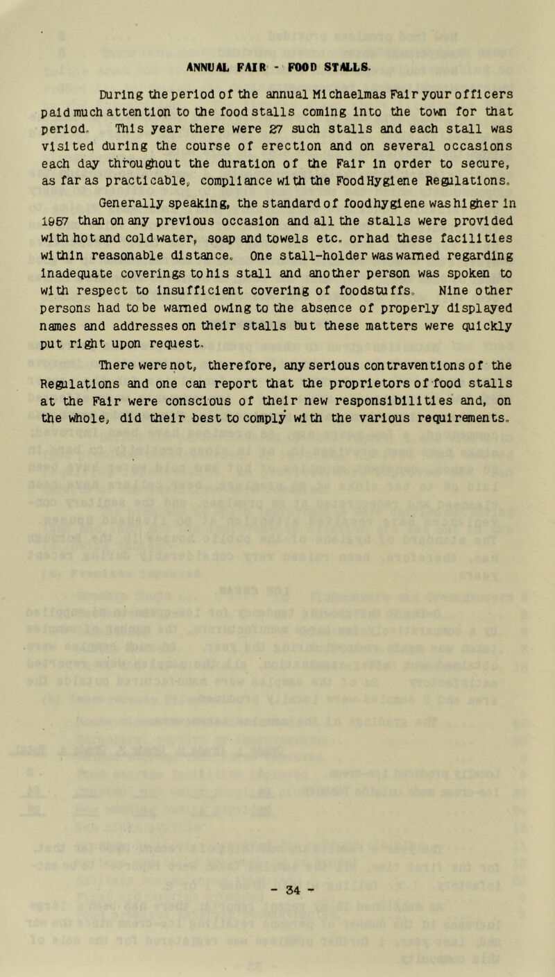 ANNUAL FAIR - FOOD STALLS. During the period of the annual Michaelmas Fair your officers paid much attention to the food stalls coming Into the town for that period. This year there were 27 such stalls and each stall was visited during the course of erection and on several occasions each day throughout the duration of the Fair In order to secure, asfaras practicable, compliance with the Food Hygiene Regjlatlons. Generally speaking, the standardof foodhyglene washl^er In 1967 than on any previous occasion and all the stalls were provided with hot and cold water, soap and towels etc, orhad these facilities within reasonable distance. One stall-holder was warned regarding Inadequate coverings to his stall and another person was spoken to with respect to Insufficient covering of foodstuffs. Nine other persons had to be warned owing to the absence of properly displayed names and addresses on their stalls but these matters were quickly put right upon request. There were not, therefore, any serious contraventions of the Regalatlons and one can report that the proprietors of food stalls at the Fair were conscious of their new responsibilities and, on the whole, did their best to comply with the various requirements.