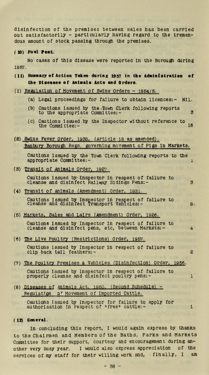 disinfection of the premises between sales has been carried out satisfactorily - particularly having regard to the tremen- dous amount of stock passing through the premises. ( 10) Fowl Pest. No cases of this disease were reported In the Borou^ during 195?:. (11) Sannaiiy of ActioD Taken during 1957 in tbe Adninf atratlon of tho'^ Diaeaaea of Aninals Acts and Orders. (1) Regulation of Movement of Swine Orders - 1954/5. (a) Legal proceedings for failure to obtain licences:- Nil, (b) Cautions Issued by the..Town Cleric .following reports to the appropriate Committee:- 3 (c) Cautions Issued by the Inspector without reference to the Committee:- 16 (2) Swine Fever Order, 1958. (Article le as amended). Banbury Borougi Regs, governing movement of Pigs Id Markets. Cautions Issued by the Town Clerk following reports to the appropriate Committee:- 1 (3) Transit of Animals Order, 1927. Cautions Issued.by-Inspector In respect of failure to cleanse and disinfect Railway Sidings Pens:- 3 (4) Transit of Animals (Amendment) Order» 1931. Cautions Issued by Inspector In respect of failure to cleanse and disinfect Transport Vehicles:- 8; (5) Markets. Sales and Lairs (Amendment) Order. 1926. Cautions Issued by Inspector In respect of failure to cleanse and disinfect pens, etc, between Markets:- 4 (6) The Live Poultry (Restrictions) Order, i9g7o Cautions issued by Inspector In respect of failure to clip back tall feathers:- 2 (7) The Poultry Premises & Vehicles (Disinfection) Order. 1956. Cautions Issued by Inspector in respect of failure to properly cleanse and disinfect poultry pens:- 1 (8) Diseases of Animals Act. 19.8Q. (Second .Schedule) - Regulation 0^ Movement of Imported Cattle. Cautions Issued by inspector for failure to apply for authorisation In respect of free cattle:- 1 ( 12) General. in concluding this report, I would again express by thanks to the Chairman and Members of the Baths, Parks and Markets Committee for their support, courtesy and encouragement during an- other very busy year, I would also express appreciation of the services of my staff for their willing work and, . finally, I am