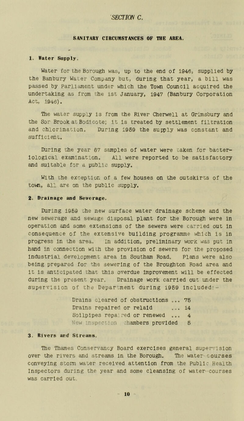 SANITARY CIRCUMSTANCES OP THE AREA. lo Water Supply. Water for-the Borough was, up to the end of 1946, supplied by the Banbury Water Company but, during that year, a bill was passed by Parliament under which the Town Council acquired the undertaking as from the 1st January, 1947 (Banbury Corporation Act, 1946). The water supply is from the River Cherwell at Grlmsbury and the Sor Brook at Bodlcote; it Is treated by settlement filtration and chlorinatlono During 1959 the supply was constant and sufficient. During the year 87 samples of water were taken for bacter- iological examination. All were reported to be satisfactory and suitable for a public supply. With the exception of a few houses on the outskirts of the town, all are on the public supply. 2. Drainage and Sewerage. During 1959 the new surface water drainage scheme and the new sewerage and sewage disposal plant for the Borough were in operation and some extensions of the sewers were carried out In consequence of the extensive building programme which Is in progress in the area. In addition, preliminary work was put In hand in connection with the provision of sewers for the proposed industrial development area In Southam Road. Plans were also being prepared for the sewering of the Broughton Road area and It is anticipated that this overdue Improvement will be effected during the present year. Drainage work carried out under the supervision of the Department during i959 Included?- 3. Rivers ard Streams. The Thames Conservancy Board exercises general supervision over the rivers and streams In the Borough. The water-courses conveying storm water received attention from the Public Health Inspectors during the year and some cleansing of water courses was carried out,. Drains cleared of obstructions .. Drains repaired or relald 75 14 4 5 Sollplpes repa.red or renewed .. New inspection chambers provided
