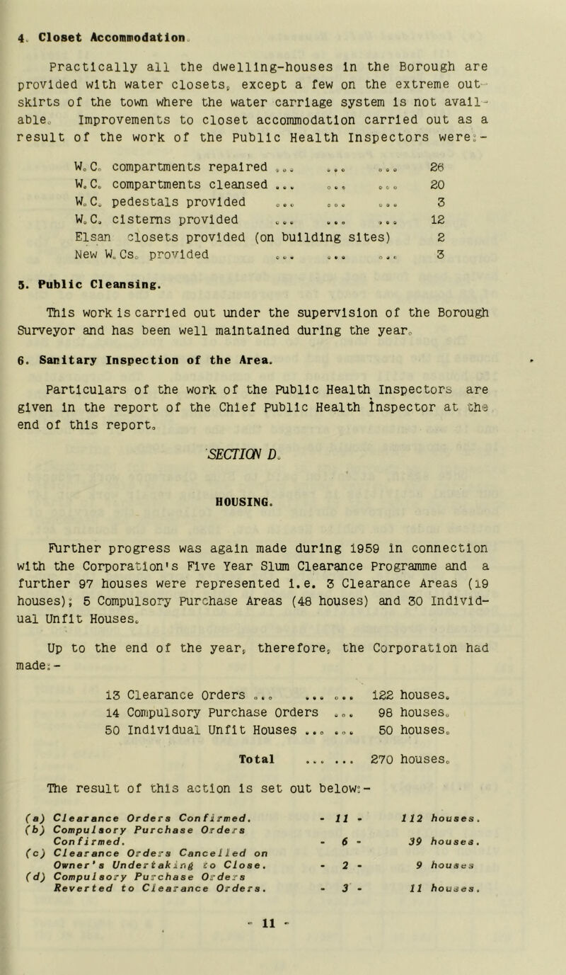 4. Closet Accommodation. Practically all the dwelling-houses In the Borough are provided with water closetSp except a few on the extreme out- skirts of the town where the water carriage system Is not avail- ablOo Improvements to closet accommodation carried out as a result of the work of the Public Health Inspectors weres- W.Co compartments repaired ... * • o 0 0 0 26 W.C. compartments cleansed ... O 6 C 0 e> 0 20 W.C. pedestals provided ... 0 0 <3 o 0 to 3 W,C. cisterns provided to • o 9 to 0 12 Elsan closets provided (on building sites) 2 New W. Cs. provided « • o oaf. 3 Public Cleansing. Thls work Is carried out under the supervision of the Borough Surveyor and has been well maintained during the yearo 6. Sanitary Inspection of the Area. Particulars of the work of the Public Health inspectors are given In the report of the Chief public Health inspector at the end of this reporto SECTION D. HOUSING. Further progress was again made during 1959 in connection with the Corporation's Five Year Slum Clearance Programme and a further 97 houses were represented l.e. 3 Clearance Areas (i9 houses); 5 Compulsory Purchase Areas (48 houses) and 30 Individ- ual Unfit Houses.. Up to the end of the year, therefore^ the Corporation had madej - 13 Clearance Orders „. „ ... ... 14 Compulsory Purchase Orders . „. 50 Individual Unfit Houses ... ... 122 houses. 98 houses. 50 houses. Total 270 houses. The result of this action Is set out below^- (a) Clearance Orders Con firmed. (b) Compulsory Purchase Orders Confirmed. (cj Clearance Orders Cancelled on Owner*s Undertaking to Close, (d) Compulsory Purchase Orders Reverted to Clearance Orders. II 112 houses. 6 - 39 houses. 2 - 9 houses 3 - II houses.