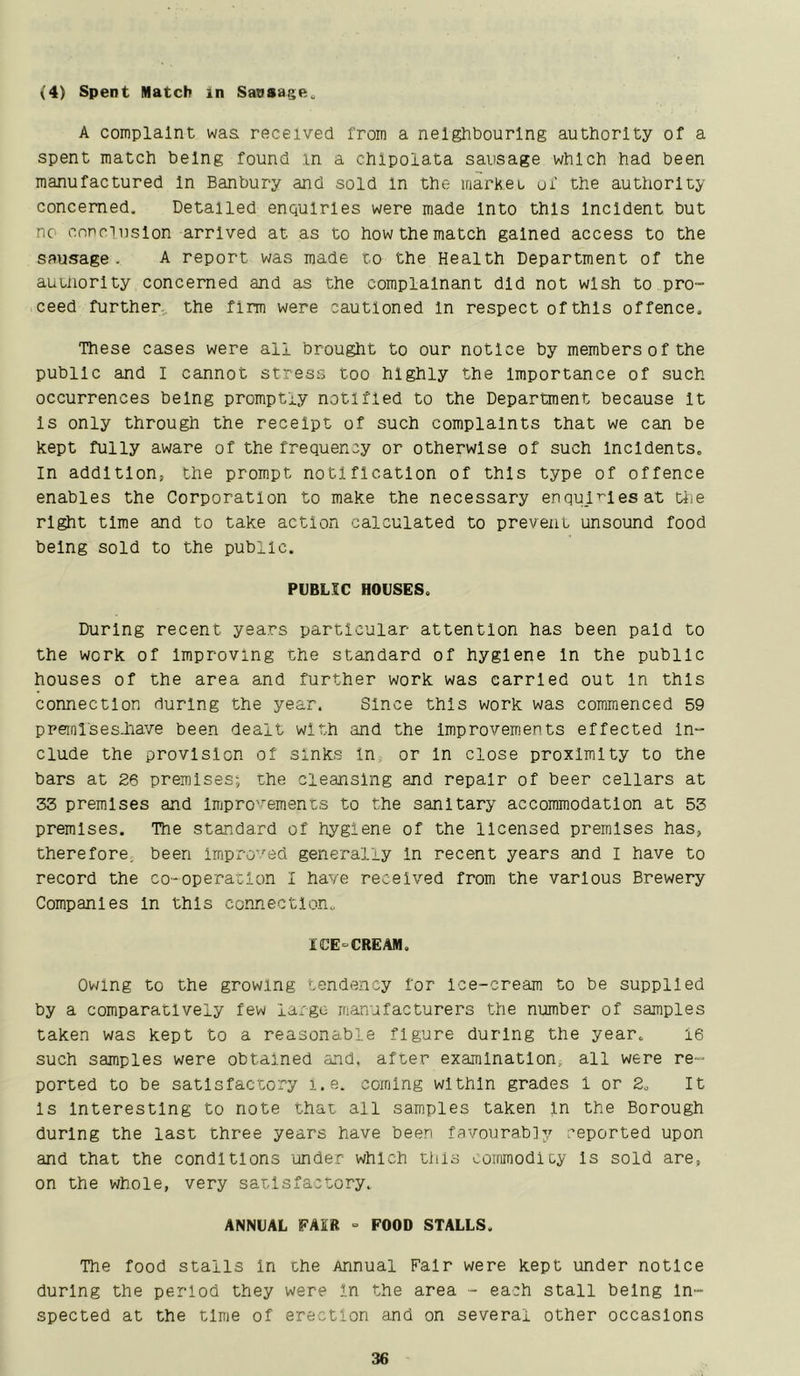 (4) Spent Match in Sausage., A complaint waa received from a neighbouring authority of a spent match being found in a chlpolata sausage which had been manufactured In Banbury and sold in the iriarKeu uf the authority concerned. Detailed enquiries were made Into this Incident but no cnnriiislon arrived at as to how the match gained access to the sausage. A report was made to the Health Department of the auuiorlty concerned and as the complainant did not wish to pro- ceed further... the firm were cautioned In respect of this offence. These cases were all brought to our notice by members of the public and I cannot stress too highly the importance of such occurrences being promptly notified to the Department because It Is only through the receipt of such complaints that we can be kept fully aware of the frequency or otherwise of such Incidents. In addition, the prompt notification of this type of offence enables the Corporation to make the necessary enquiries at tiie right time and to take action calculated to prevent unsound food being sold to the public. PUBLIC HOUSES. During recent years particular attention has been paid to the work of Improving the standard of hygiene In the public houses of the area and further work was carried out In this connection during the year. Since this work was commenced 59 preml'sesJiave been dealt with and the Improvements effected In- clude the provision of sinks In, or In close proximity to the bars at 26 premises^ the cleansing and repair of beer cellars at 33 premises and Impro'^ements to the sanitary accommodation at 53 premises. The standard of hygiene of the licensed premises has, therefore, been Improved generally In recent years and I have to record the co-operation I have received from the various Brewery Companies in this connection. ICE-CREAM. Owing to the growing tendency for ice-cream to be supplied by a comparatively few largo manufacturers the number of samples taken was kept to a reasonable figure during the year. 16 such samples were obtained and. after examination., all were re- ported to be satisfactory i.e. coming within grades 1 or 2. It Is Interesting to note that all samples taken In the Borough during the last three years have been favourably reported upon and that the conditions ‘under which this ooirimodlty Is sold are, on the whole, very satisfactory. ANNUAL FAIR = FOOD STALLS. The food stalls in the Annual Fair were kept under notice during the period they were in the area - each stall being In- spected at the time of erection and on several other occasions