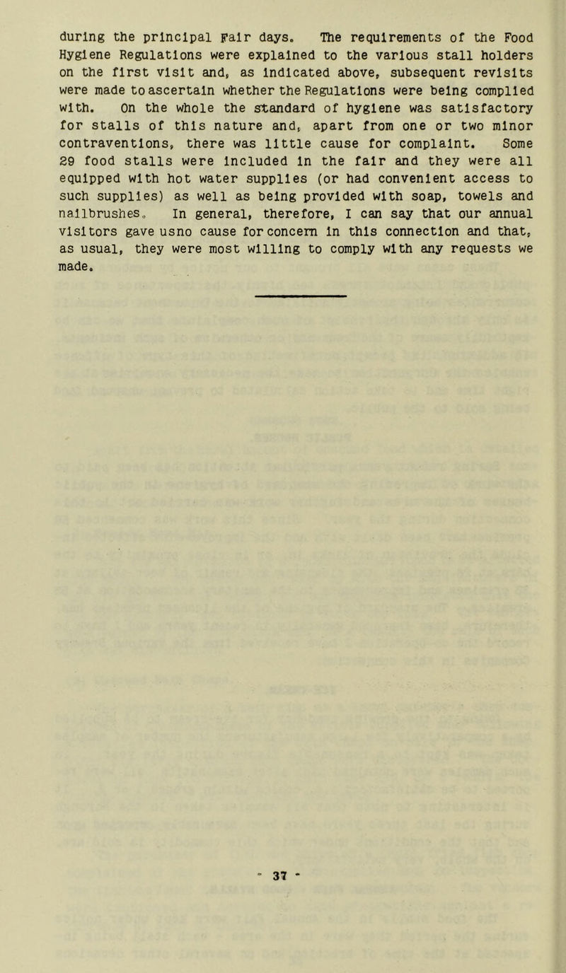 during the principal pair days. The requirements of the Food Hygiene Regulations were explained to the various stall holders on the first visit and, as Indicated above, subsequent revisits were made to ascertain whether the Regulations were being compiled with. On the whole the standard of hygiene was satisfactory for stalls of this nature and, apart from one or two minor contraventions, there was little cause for complaint. Some 29 food stalls were Included In the fair and they were all equipped with hot water supplies (or had convenient access to such supplies) as well as being provided with soap, towels and nailbrushes. In general, therefore, I can say that our annual visitors gave usno cause for concern In this connection and that, as usual, they were most willing to comply with any requests we made.