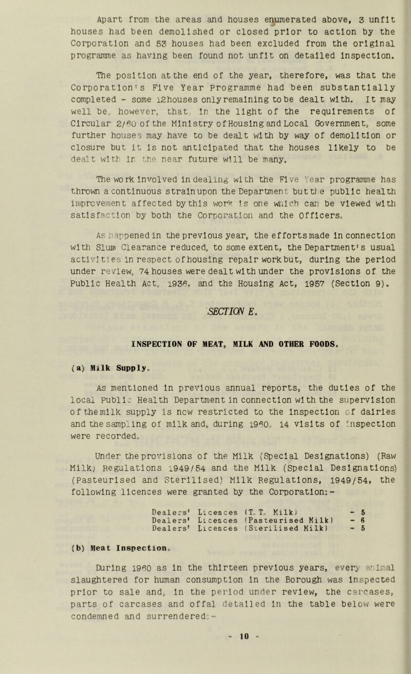 Apart from the areas and houses enumerated above, 3 unfit houses had been demolished or closed prior to action by the Corporation and 53 houses had been excluded from the original programme as having been found not unfit on detailed Inspection. The position at the end of the year, therefore, was that the Corporation's Five Year Programme had been substantially completed - some lEhouses only remaining to be dealt with. It may well be, however, that In the light of the requirements of Circular 2/60ofthe Ministry of Housing and Local Government, some further houses may have to be dealt with by way of demolition or closure but it Is not anticipated that the houses likely to be dealt with Ir the near future will be many. The work Involved In dealing with the Five Year programme has thrown a continuous strain upon the Department buttl e public health imprcveinen t affected by this worh is one which can be viewed with satisfaction by both the Corporation and the Officers. Asnappenedln the previous year, the efforts made In connection with Slum Clearance reduced, to some extent, the Department's usual actlvJ ties in respect of housing repair work but, during the period under review, 74 houses were dealt with under the provisions of the Public Health Act, i935, and the Housing Act, 1957 (Section 9). (a) Milk Supply. As mentioned In previous annual reports, the duties of the local Publl: Health Department in connection with the supervision ofthemllk supply Is new restricted to the Inspection of dairies and the sampling of milk and, during 1950, 14 visits of 'nspectlon were recorded. Under the provisions of the Milk (Special Designations) (Raw Mllkj Regulations 1949/54 and the Milk (Special Designations) (Pasteurised and Sterilised) Milk Regulations, 1949/54, the following licences were granted by the Corporation;- (b) Meat Inspection, During 1950 as In the thirteen previous years, every animal slaughtered for human consumption In the Borough was Inspected prior to sale and, In the period under review, the carcases, parts of carcases and offal detailed In the table below were condemned and surrendered;- SECTION E INSPECTION OF MEAT, MILK AND OTHER POODS Dealers' Licences (T.T., Kilkf Dealers' Licences (Pasteurised Milk) Dealers' Licences (Sterilised Milk) 5 6 5
