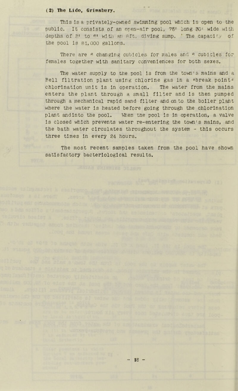 (2) The Lido, Grimsbury. This Is a privately-owned swimming pool which Is open to the public. It consists of an npen-alr pool, 75' long SO' wide with depths of 5' to with an Rft. diving sump. ' The capaclry of the pool Is 81,000 gallons. There are « changing cubicles for males and a cubicles for females together with sanitary conveniences for both sexes. The water supply to the pool Is from the town's mains and a Pell filtration plant using chlorine gas In a break point chlorination unit Is In operation. The water from the mains enters the plant through a small filter and Is then pumped through a mechanical rapid sand filter and on to the boiler plant where the water Is heated before going through the chlorination plant andlnto the pool. When the pool Is In operation, a valve Is closed which prevents water re-entering the town's mains, and the bath water circulates throughout the system - this occurs three times In every 24 hours. The most recent samples taken from the pool have shown satisfactory bacteriological results.