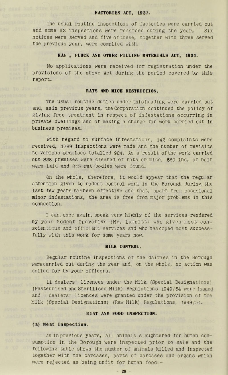 FACTORIES ACT, 1937» The usual routine Inspections of factories were carried out and some 92 Inspections were recorded during the yearo Six notices were served and flveof these, together with three served the previous year, were complied with, RAG „ f LOCK AND OTHER FILLING MATERIALS ACT, 1951» No applications were received for registration under the provisions of the above Act during the period covered by this report. RATS AND MICE DESTRUCTION, The usual routine duties under this heading were carried out and, asln previous years, the Corporation continued the policy of giving free treatment In respect of Infestations occurring In private dwellings and of making a charge for work carried out In business premises. With regard to surface Infestations, 142 complaints were received, 1789 Inspections were made and the number of revisits to various premises totalled 924, As a result of the work carried out 328 premises were cleared of rats or mice, 560 lbs, of bait were laid and 813 rat bodies were found. On the whole, therefore, It would appear that the regular attention given to rodent control work in the Borough during the last few years hasbeen effective and that, apart from occasional minor Infestations, the area is free from major problems In this connection, I can,once again, speak very highly of the services rendered by your Rodent Operative (Mr, Larnpitt;. who gives most con- sclenulous and efficient services and whohascoped most success- fully with this work for some years now, MILK CONTROL. Regular routine Inspections of the dairies in the Borough were carried out during the year and, on the whole, no action was called for by your officers, II dealers' licences under the Milk (Special Designations' (Pasteurised and Sterilised Milk) Regulations 1949/54 were issued and F, dealers' licences were granted under the provision of the Milk (Special Designations) (Raw Milk) Regulations, 1949/54. MEAT AND FOOD INSPECTION, (a) Meat Inspection. As In previous years, all animals slaughtered for human con- sumption In the Borough were Inspected prior to sale and the following table shows the number of animals killed and Inspected together with the carcases, parts of carcases and organs which were rejected as being unfit for human food -