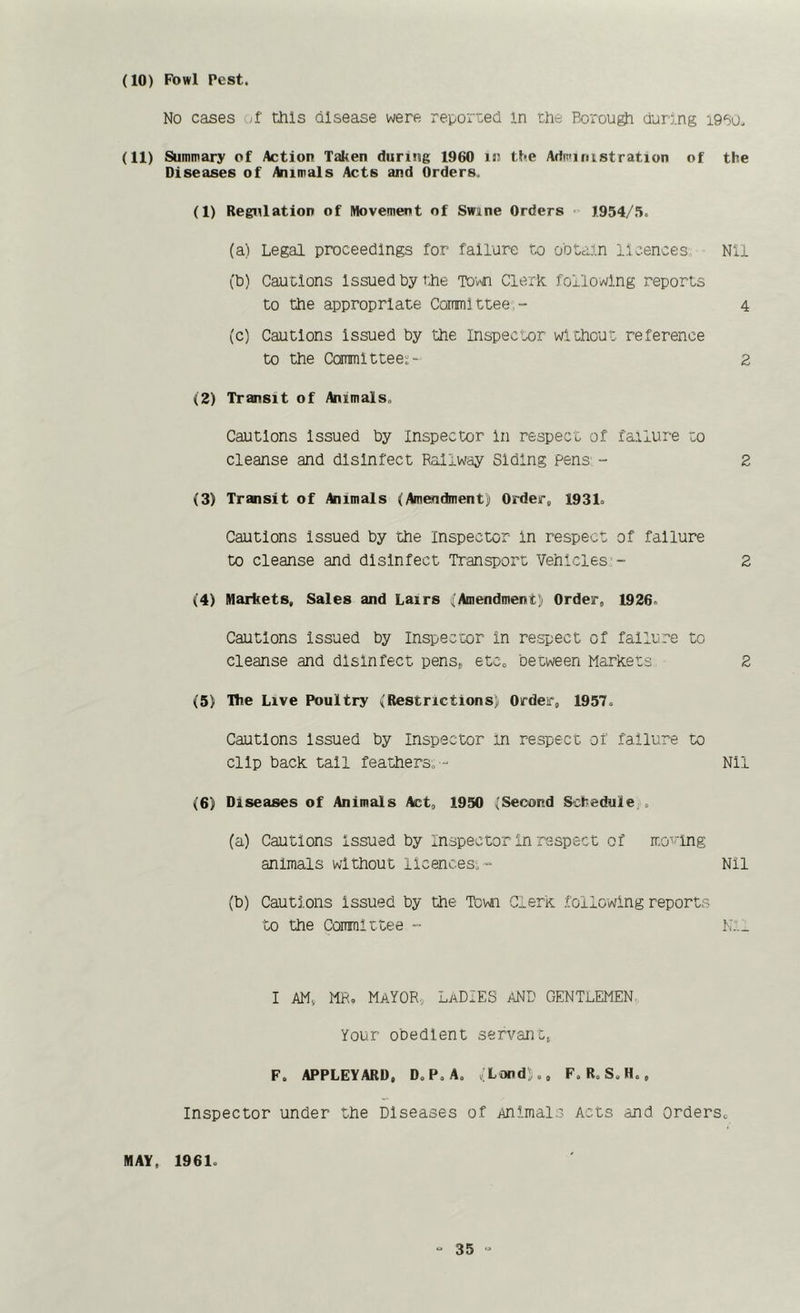 (10) Fowl Pest. No cases -;f this disease were reported in the Borough during i9B0. (11) Summary of Action Taken during 1960 in the Administration of the Diseases of Animals Acts and Orders. (1) Regulation of Movement of Swine Orders 1954/.'>. (a) Legal proceedings for failure to ootain licences Nil (b) Cautions Issued by the To'v'n Clerk, following reports to the appropriate Committee,- 4 (c) Cautions Issued by the Inspector without reference to the Committee;- 2 (2) Transit of Animals, Cautions Issued by Inspector In respect of fa.ilure to cleanse and disinfect Raliw'ay Siding pens' - 2 (3) Transit of Animals (Amendment) Order, 1931o Cautions Issued by the Inspector In respect of failure to cleanse and disinfect Transport Vehicles- 2 (4) Markets, Sales and Lairs (Amendment) Order, 1926, Cautions Issued by Inspector in respect of failure to cleanse and disinfect pens, e tCo between MarKets 2 (5) The Live Poultry (Restrictions) Order, 1957, Cautions Issued by Inspector in respect of failure to clip back tall feathers, - Nil (6) Diseases of Animals Act, 1950 (Second Schedule., (a) Cautions Issued by Inspector In respect of mo^hng animals without licences^- Nil (b) Cautions issued by the Town Clerk following reports to the Committee - N:._ I AM, MR, Mayor, LaDIES and gentlemen, Your obedient servant, F. APPLEYARD, D,P,A. (Land),, F. R, S,H., Inspector under the Diseases of Animals Acts and Orders, MAY, 1961,