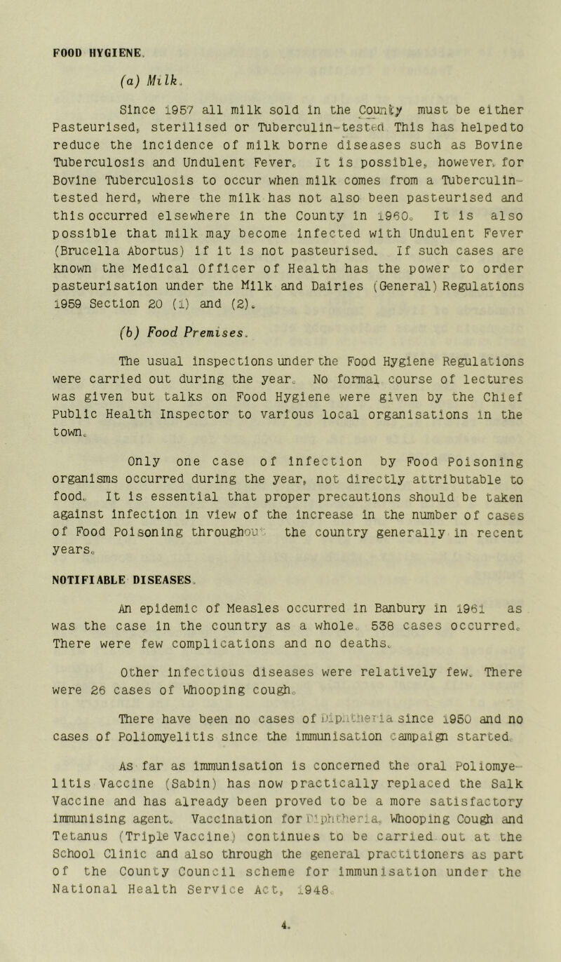 FOOD HYGIENE, (a) Milk. Since 1957 all milk sold In the Coundy must be either Pasteurlsedf sterilised or Tuberculin-tested This has helpedto reduce the Incidence of milk borne diseases such as Bovine Tuberculosis and Undulent Fevero It Is possible, however^ for Bovine Tuberculosis to occur when milk comes from a Tuberculin- tested herd, where the milk has not also been pasteurised and this occurred elsewhere In the County In i960o It Is also possible that milk may become Infected with Undulent Fever (Brucella Abortus) If It Is not pasteurised. If such cases are known the Medical Officer of Health has the power to order pasteurisation under the Milk and Dairies (General) Regulations 1959 Section 20 (1) and (2). (b) Food Premises. The usual inspections under the Food Hygiene Regulations were carried out during the year^ No formal course of lectures was given but talks on Food Hygiene were given by the Chief Public Health Inspector to various local organisations in the town. Only one case of Infection by Food Poisoning organisms occurred during the year, not directly attributable to food„ It Is essential that proper precautions should be taken against Infection in view of the increase In the number of cases of Food Poisoning throughou' the country generally in recent yearso NOTIFIABLE DISEASES, An epidemic of Measles occurred in Banbury in x961 as was the case In the country as a whole. 538 cases occurred« There were few complications and no deaths. Other Infectious diseases were relatively few. There were 26 cases of Whooping cougho There have been no cases of jJipht.neTia since i950 and no cases of Poliomyelitis since the immunisation campaign started. As far as immunisation is concerned the oral Poliomye- litis Vaccine (Sabin) has now practically replaced the Salk Vaccine and has already been proved to be a more satisfactory immunising agent. Vaccination for L'lphtlieria, Whooping Cough and Tetanus (Triple Vaccine; continues to be carried out at the School Clinic and also through the general practitioners as part of the County Council scheme for Immunisation under the National Health Service Act, ,.948