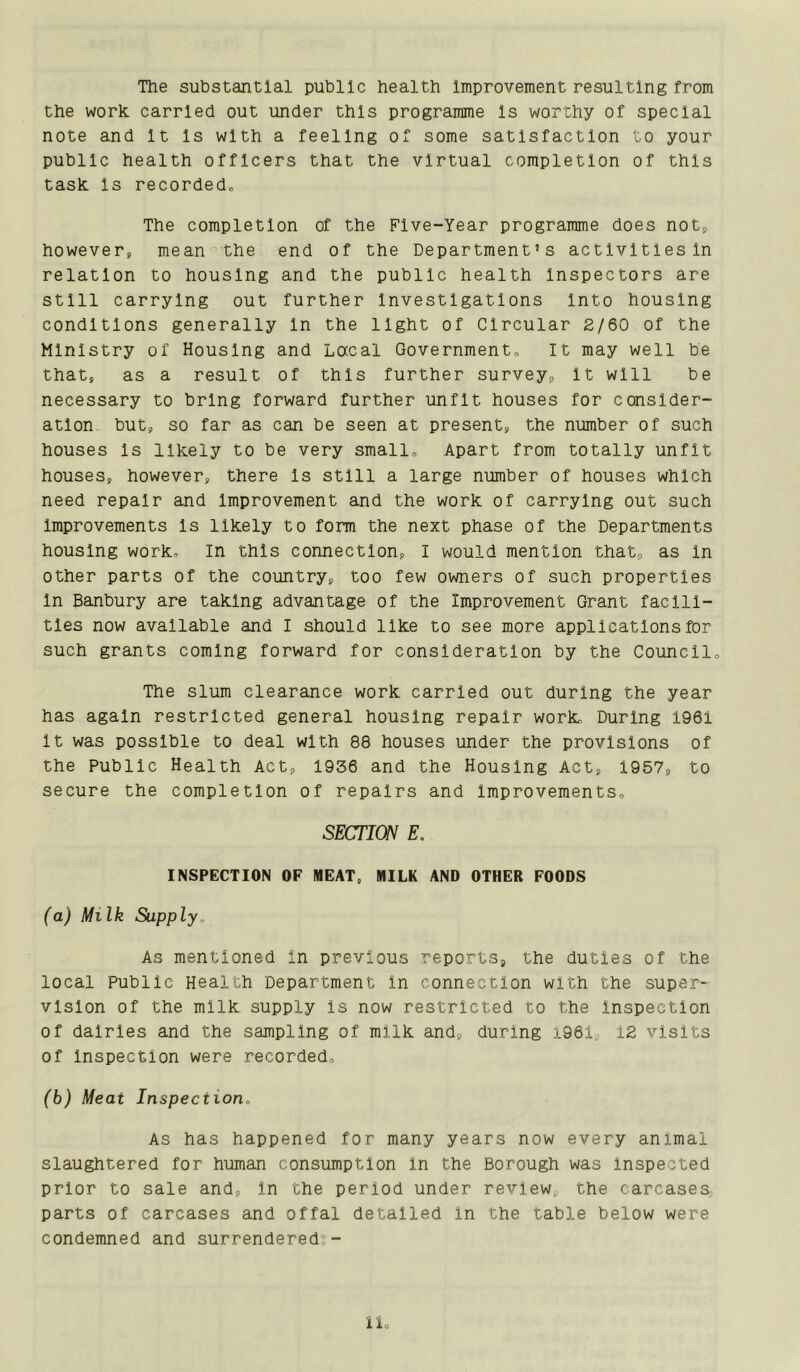 The substantial public health Improvement resulting from the work, carried out under this programme Is worthy of special note and It Is with a feeling of some satisfaction to your public health officers that the virtual completion of this task Is recordedo The completion of the Five-Year programme does notp however, mean the end of the Department’s activities In relation to housing and the public health Inspectors are still carrying out further Investigations Into housing conditions generally In the light of Circular 2/60 of the Ministry of Housing and Lacal Governmento It may well be that, as a result of this further survey. It will be necessary to bring forward further unfit houses for consider- ation but, so far as can be seen at present, the number of such houses Is likely to be very smallo Apart from totally unfit houses, however, there Is still a large number of houses which need repair and Improvement and the work of carrying out such Improvements Is likely to form the next phase of the Departments housing work. In this connection, I would mention that, as In other parts of the country, too few owners of such properties In Banbury are taking advantage of the Improvement Grant facili- ties now available and I should like to see more applications for such grants coming forward for consideration by the Councll„ The slum clearance work carried out during the year has again restricted general housing repair work. During 1961 It was possible to deal with 88 houses under the provisions of the Public Health Act, 1936 and the Housing Act, 1957, to secure the completion of repairs and Improvements, SECTION E. INSPECTION OF MEAT, MILK AND OTHER FOODS (a) Ml Ik Supply. As mentioned In previous reports, the duties of the local Public Health Department In connection with the super- vision of the milk supply Is now restricted to the Inspection of dairies and the sampling of milk and, during i96i, 12 visits of Inspection were recorded, (b) Meat Inspection, As has happened for many years now every animal slaughtered for human consumption In the Borough was Inspected prior to sale and. In the period under review, the carcases parts of carcases and offal detailed In the table below were condemned and surrendered;- u